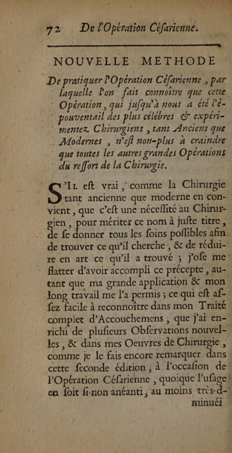 NOUVELLE METHODE De pratiquer POpération Céfarienne , par * laquelle lon fait connoitre que cette. Opération , qui jufqw'a nous 4 été Pe- pouventail des plus célébres © expéri- mentez Chirurgiens , tant Anciens que Modernes , n’efl non-plus a craindre ue toutes les autres grandes Opérations * du reffort de la Chirurgie. Si eft vrai, comme la Chirurgie ænt ancienne que moderne en con- vient , que c’eft une néceflité au Chirur- gien , pour mériter ce nom à jufte titre de fe AAULRE tous les foins poflibles afin. de trouver ce qu’il cherche’, &amp; de rédui- re en art ce qu'il a trouvé ; j'ofe me flatter d’avoir accompli ce précepte , au- tant que ma grande application &amp; mon, fez facile à reconnoître dans mon Traité richi de plufieurs Obfervations nouvel= les, &amp; dans mes Oeuvres dé Chirurgie , comme je le fais encore remarquer dans cette feconde édition , à l’occafion de l'Opération Céfarienne , quoique l’ufages en foit fi-non anéanti , au moins tres-d-!