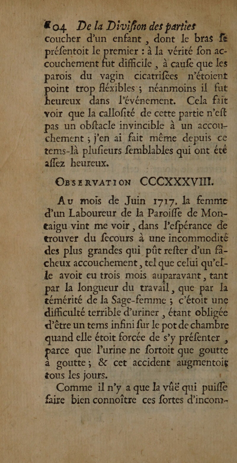 “os Dela Divifion des parties © coucher d’un enfant , dont le bras fe préfentoit le premier : à La vérité fon ac- couchement fut difficile , à caufe que les parois du vagin cicatrifées n'étoient point trop fléxibles ; néanmoins il fut heureux dans l'événement. Cela fait voir que la callofité de cette partie n’eft pas un obftacle invincible à un accou- chement ; j'en ai fait même depuis ce tems-là plufeurs femblables qui ont été aflez heureux. OBssRvATION CCCXXXVIII. Au mois de Juin 1717. la femme d’un Laboureur de la Paroiffle de Mon- taigu vint me voir , dans l’efpérance de trouver du feécours à une incommodité des plus grandes qui püt refter d’un fa- cheux accouchement, tel que celui qu’el- le avoit eu trois mois auparavant, tant par la longueur du travail, que par la témérité de la Sage-femme ; c’étoit une difficulté terrible d’uriner , étant obligée d’être un tems infini fur le pot de chambre quand elle étoit forcée de s’y préfenter , arce que l’urine ne fortoit que goutte a goutte; &amp; cet accident augmentoig tous les jours. Comme il n’y a que la vüé qui puifle faire bien connoître ces fortes d’incom-