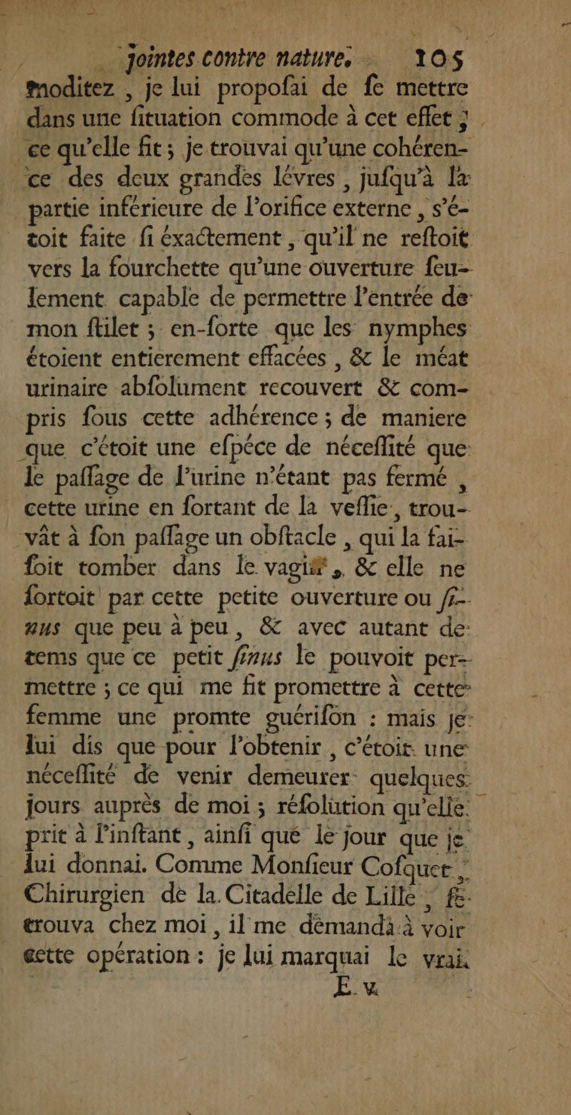 ke: ” | jointes contre nature YOS$ moditez , je lui propofai de fe mettre dans une fituation commode à cet eflet } ce qu'elle fit; je trouvai qu’une cohéren- ce des deux grandes lèvres , jufqu’à L+ partie inférieure de l’orifice externe , s’é- toit faite fi éxactement , qu'il ne reftoit vers la fourchette qu’une ouverture feu- lement capable de permettre l'entrée de: mon ftilet ; en-forte que les nymphes étoient entierement effacées , &amp; le méat urinaire abfolument recouvert &amp; com- pris fous cette adhérence ; de maniere que c’étoit une efpéce de néceflité que: le paffage de l'urine n'étant pas fermé , . cette urine en fortant de la veflie, trou- vât à fon paflage un obftacle , qui La fai- foit tomber dans le vagi®.. &amp; elle ne fortoit par cette petite ouverture ou /£-. aus que peu à peu, &amp; avec autant de: tems que ce petit fzus le pouvoit per- mettre ; ce qui me fit promettre à cette femme une promte guérifon : mais je lui dis que pour obtenir, c’étoit. une néceflité de venir demeurer: quelques jours auprès de moi ; réfolution qu'elle. prit à l’inftant , ainfi que le jour que je. lui donnai. Comme Monfieur Cofquer Chirurgien de la Citadelle de Lille, £: trouva chez moi, il me dèémandià voir @ette opération: je lui marquai Le vrai iQ