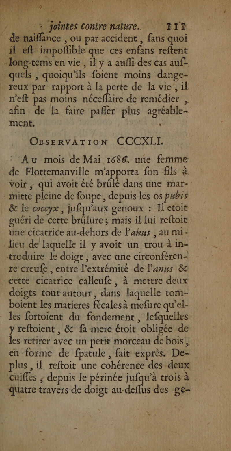 … de naïiffance , ou par accident, fans quoi il eft impofñlible que ces enfans reftent -Jong-tems en vie , il y à aufli des cas auf- quels , quoiqu'ils foient moins dange- reux par rapport à la Ja de fa vie, il n’eft pas moins néceflaire de remédier , afin de la faire pañer plus agréable- ment. : OBSsERVATION CCCXLI. “ Au mois de Mai 1686. une femme de Flottemanville m’apporta fon fils à voir ; qui avoit été brülé dans une mar- mitte pleine de foupe., depuis les os pubs &amp; le coccyx , jufqu’aux genoux : Il etoit guéri de cette brülure; mais il lui reftoit une cicatrice au-dehors de l’akus , au mi- lieu de laquelle il y avoit un trou à in- troduire le doigt , avec ane circonféren- re creufe , entre l'extrémité de l'anus &amp; cette cicatrice calleufe, à mettre deux doigts tout autour , dans laquelle tom- boient les matieres fécalesà mefure qu’el- les fortoient du fondement , lefquelles y reftoient , &amp; fa mere étoit obligée de les retirer avec un petit morceau de bois, en forme de fpatule, fait exprès. De- plus , il reftoit une cohérence des deux cuiffes ; depuis le périnée jufqu’à trois à Quatre travers de doigt au-deflus des ge-