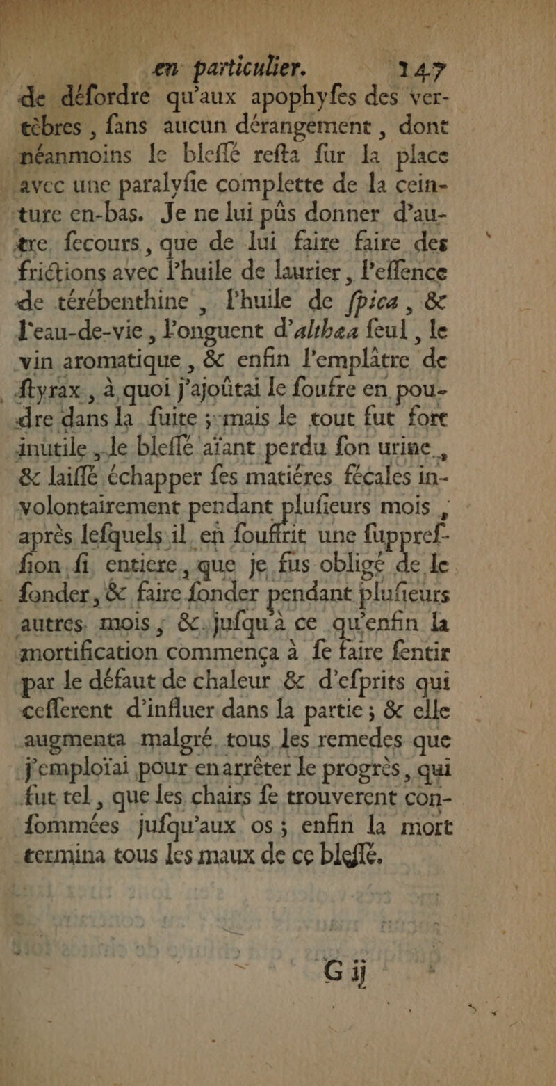 ARR SR Er RU MR PRET AC me nu LOU envparticnler. : “Indy de défordre qu'aux apophyfes des ver- æèbres , fans aucun dérangement , dont néanmoins le bleffé refta fur La place avec une paralyfie complette de la cein- ture en-bas. Je ne lui püs donner d’au- #re fecours , que de lui faire faire des frictions avec lhuile de laurier, Peflence de térébenthine , Fhuile de fpica, &amp; J'eau-de-vie, onguent d’althea feul , le vin aromatique , &amp; enfin l'emplâtre de ftyrax , à quoi j'ajoûtai Le foufre en pou- dre dans la fuite ;:mais le tout fut fort inutile de bleffe aïant perdu fon urine, &amp; laiffé échapper fes matiéres fécales in- volontairement pendant plufieurs mois , après lefquels il. en ui une {fuppref- fon. fi, entiere, que je fus oblige de le fonder, &amp; faire fonder pendant plufeurs autres, mois; &amp;.jufqu'à ce qu'enfin la mortification commença à fe faire fentir par le défaut de chaleur 8: d’efprits qui cefferent d’influer dans la partie ; &amp; elle augmenta maloré, tous, les remedes que j'emploïai pour enarrèter le progrès, qui fut tel, que les chars fe trouverent con- fommées jufqu’aux os; enfin la mort termina tous les maux de ce bleffé,