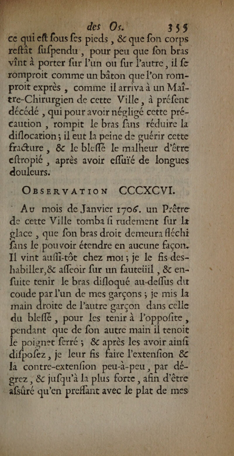 : RANCEMÉEMN Er QE Ed te ser à PR des OA 355$ ce quieft fous fes pieds , &amp; que fon corps ét A ML 4 N? vint à porter fur l’un ou fur l’autre, il fe romproit comme un bâton que l’on rom- proit exprès | comime il arriva à un Maï- tre-Chirurgien de cette Ville, à préfent décédé , qui pour avoir négligé cette pré- caution , rompit le bras fans réduire la diflocation; il eut la peine de guérir cette frature , &amp; le bleffé le malheur d’être cftropié , après avoir efluïé de longues douleurs. OBSsERvVvATIOoN CCCXCVI. ” Au mois de Janvier 1706. un Prêtre de cette Ville tomba fi rudement fur la glace , que fon bras droit demeura fléchi fans le pouvoir étendre en aucune façon. 11 vint aufli-tôt chez moi; je le fis des- habiller,&amp; affcoir fur un fauteüil , &amp; en- fuite tenir le bras difloqué au-deflus di coude par l'un de mes garçons ; je mis la main Au de l’autre garçon dans celle du bleffé , pour Les tenir à loppofite, pendant que de fon autre main il tenoit le poignet ferré ; &amp; après les avoir ainfi difpofez , je leur fis faire lextenfion &amp; la contre-extenfion peu-a-peu, par dé- grez , &amp; jufqu’à la plus forte , afin d’être afsûré qu'en preflant avec le plat de mes