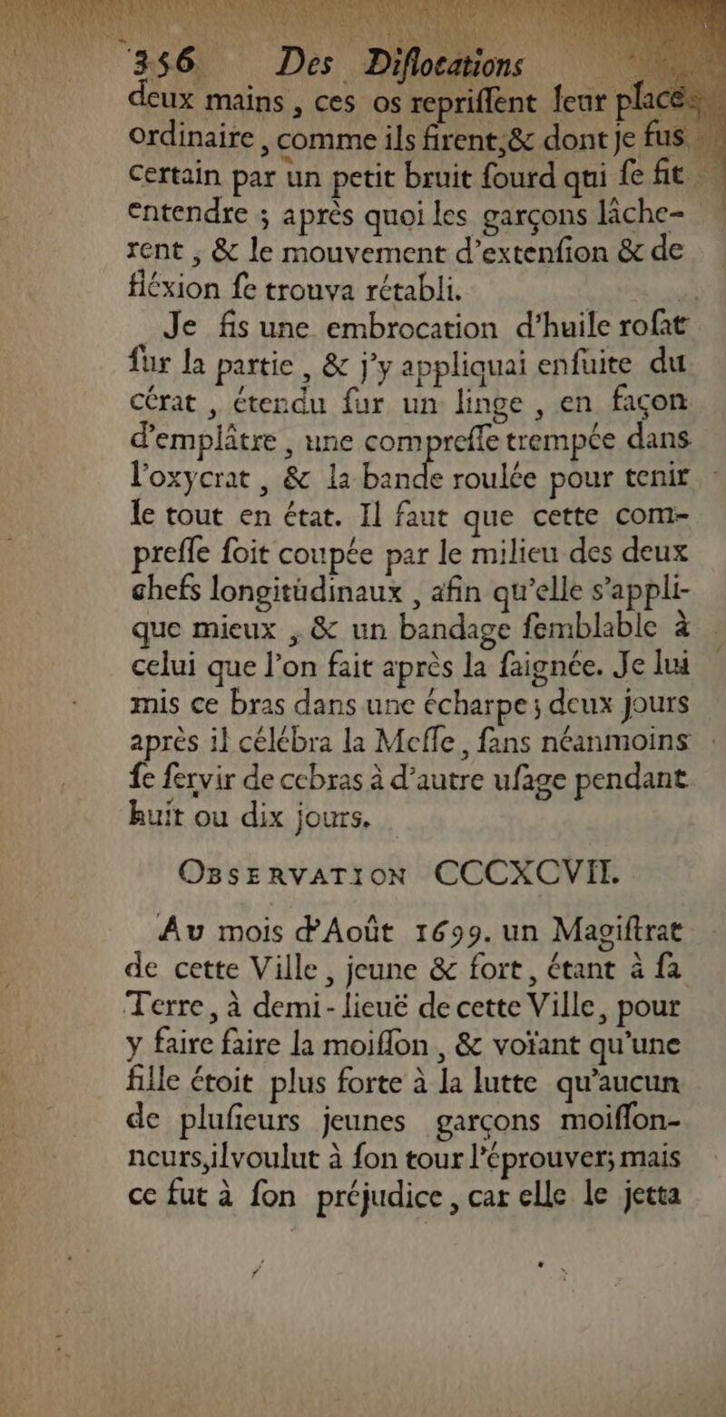 eux mains , ces os repriflent {eur pla ordinaire , comme ils firent;8&amp; dont je fus ” Certain par un petit bruit fourd qui fe fit … entendre ; après quoi les garçons lâche- rent , &amp; le mouvement d’extenfion &amp; de fiéxion fe trouva rétabli. 7 _Je fis une embrocation d’huile rofat fur la partie, &amp; j'y appliquai enfuite du Cérat , étendu fur un linge , en façon d’emplâtre , une compreffe trempée dans l'oxycrat , &amp; la ah roulée pour tenir le tout en état. Il faut que cette com- prefle foit coupée par le milieu des deux chefs longitüdinaux , afin qu’elle s’appli- que mieux , &amp; un bandage femblable à celui que l’on fait après la faignée. Je lui mis ce bras dans une écharpe; deux jours après il célébra la Meffe, fans néanmoins : fe fervir de ccbras à d’autre ufage pendant huit ou dix jours, OBSsERVATION CCCXCVII. Au mois dAoût 1699. un Magiftrat de cette Ville, jeune &amp; fort, étant à fa y faire faire la moiflon , &amp; voïant qu’une fille étoit plus forte à la lutte qu'aucun de plufieurs jeunes garçons moiflon- neurs,ilvoulut à fon tour l'éprouver; mais ce fut à fon préjudice , car elle le jetta *