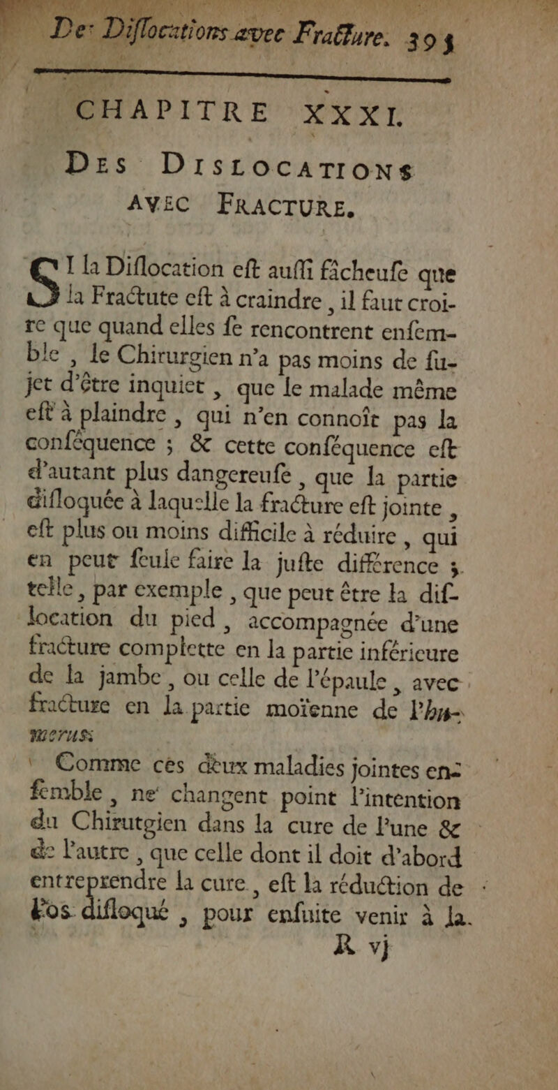 AE ocations avec Fraëlure. 3 94 CHAPITRE XXXI Des Dirscocarrons AVEC FRACTURE. Th Diflocation eft auf ficheufe que la Fractute cft à craindre, il faut croi- re que quand elles fe rencontrent enfem- ble , le Chirurgien n’a pas moins de fu- jet d’être inquiet , que le malade même eft à plaindre , qui n’en connoît pas la conféquence ; &amp; cette conféquence eft d'autant plus dangereufe , que a partie difloquée à laquelle la fracture eft jointe , eft plus où moins difficile à réduire , qui en peut fcule faire la jufte différence 3. telle, par exemple , que peut être ka dif. location du pied, accompagnée d’une fracture complette en la partie inféricure de la jambe, ou celle de l'épaule , avec. fracture en la partie moïenne de lhy- METUSS | Comme ces dèux maladies jointes en: fémble, ne changent point l'intention &amp;: l'autre , que celle dont il doit d’abord entreprendre la cure, eft la réduétion de