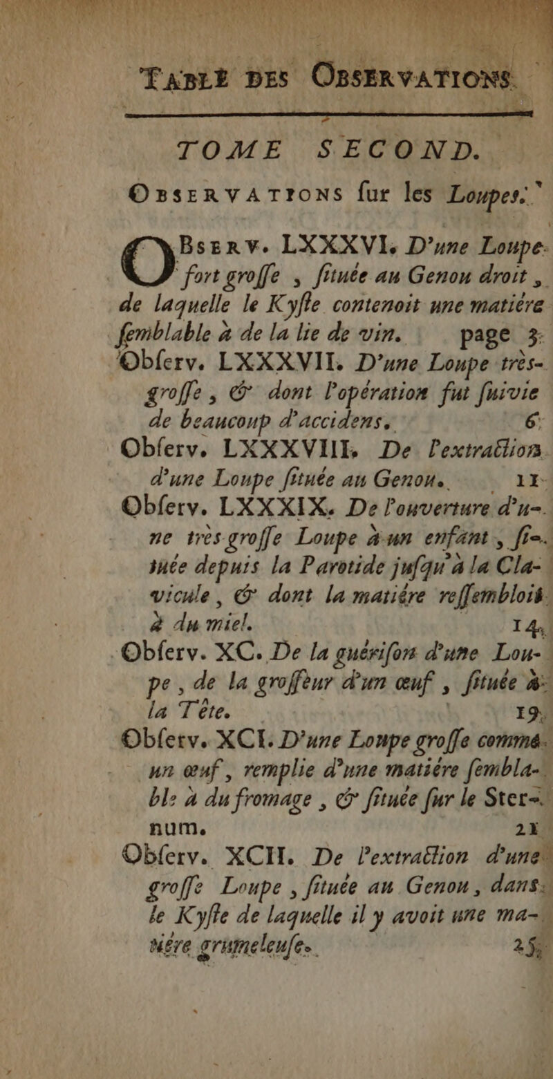 U4 HA \ : \ x è A PRET CEADEE DES OBSERVATIONS TOME SECOND. OBseRvATrOoNs fur les Loupes.. BsEerv. LXXXVI, D'une Loupe. fort groffe ; fitute au Genou droit, de laquelle le Kyfle contenoit une matière femblable à de la lie de vin. | page 3; Obferv. LXXXVII. D'une Loupe très- groffe, © dont Popération fut [uivie de beanconp d’accidens, 6: Obferv,. LXXXVIII De Pextraëlion. d'une Loupe fituée an Genou.. 11: Obferv. LXXXIX. De l'ouverture d'u. ne tres groffe Loupe a un enfant, [= snée depuis la Parotide jufqu a la Cla-\ vicule, @ dont la matiére reffemblois! à du miel. A T4 “Obferv. XC. De la guérifon d'une Lou- pe, de la groffèur d'un œuf , fituée à. la Tête. | 19. Obferv. XCE D'une Lonpe gro[fe comme un œuf, remplie d’une matière fembla- bl: à du fromage , @ fitnée fur le Stern num, 22. Oblerv. XCH. De Pextrailion d'unew groffe Loupe, fituée au Genou, dansa Le Kyffe de laquelle il y avoit ure ma-w ta mére grumeleufes. 2%