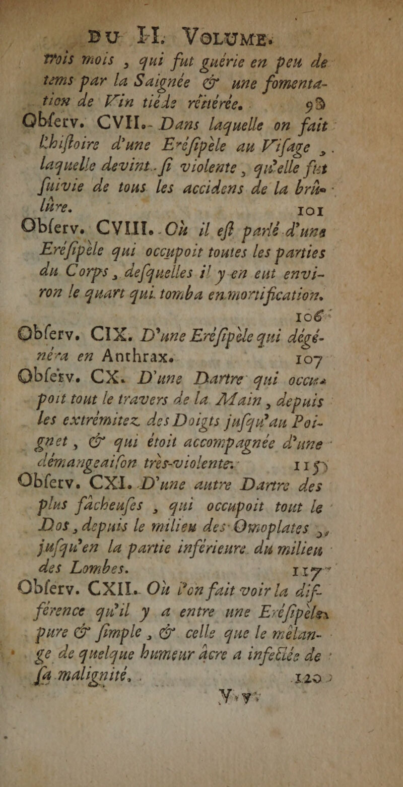 BU EE VoLume 7 FOIS mois | qui fut guérie en pen de tems par la Saignée © une fomenta- D, CORP: ue À k k Ste de Win tiède rériérée, : 09 Qblerv. CVIT.- Dans laquelle on fait: à Ébifloire d'une Eréfipèle an V'ifage ,. laquelle devint. fi violente, qwelle fus fuivie de tous les accidens de la bris: lure. 7 IO1 Obferv.. CVIIT. .Cx il ef parlé d'uns Eréfipèle qui occupoit toutes les parties du. Corps , defquelles il yen ent envi- ron le quart qui tomba enmortification. | # | 106 Oblerv. CIX. D'une Eréfipèle qui dégé- néra en Anthrax.. 107 Obferv. CX. D'une Dartre qui occa - port tout le travers dela. Main, depuis : … des extrémitez des Doigts jufqw’'an Poi- - &amp;ret, © qui étoit accompagnée d’une: démangeaifon très-violente: 115) Obferv. CXI. D'une autre Dartre des . plus facheufes ; qui occupoit tout le : . Dos, depuis le milieu des Omoplates , jufqu’en la partie inférieure. du milien : des Lombes. A4 td Oblérv. CXIL. Où lon fait voir La dif _férence qu'il y a entre une Eréfipeles ; pure O* fimple , ©. celle que le mélan- \» . ge de quelque bumeur âcre 4 infeblée de : Fr Ja-malignité,. 140 * ne