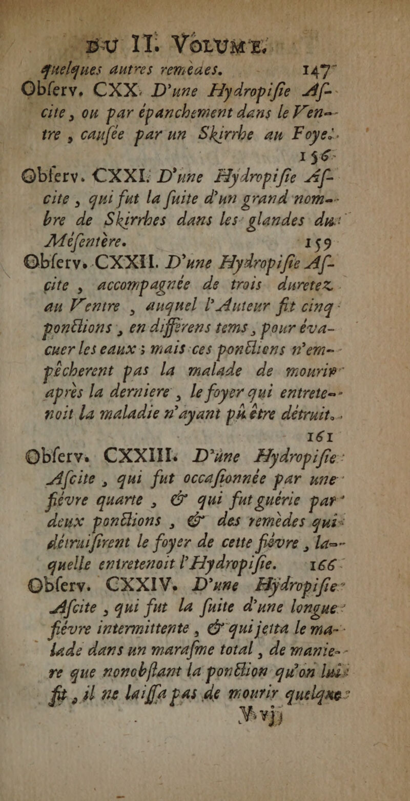 se Ms 46 ue PART EX ® (ET we : Hein fu l da bas hs Bu Il: VOLUME æuelques autres remèdes. 149° Obferv, CXX. D'une Hydropifie Af- * cite, on par épanchement dans le Ven tre, caufte par ur Skirrhe an Foye:. ; 1$6: @bferv. CXXI: D'une Hyÿdropifie Af- cite , qui fut la fuite d’un grand nom. bre de Skirrhes dans les: glandes du: Méfentère. ‘159 Obferv. CXXIL. D'une Hydropifie A[- cite , accompagnée de trois duretez. au Ventre , auquel P Auteur fit cinq: ponilions , en diffèrens tems ; pour éva- cuer les eaux ; mais:ces ponéliens n’em-- pécherent pas la malade de mourir” après la derniere, le foyer qui entrete noît La maladie n'ayant phètre détruit I61 O@bferv. CXXIII D'üne Hydropifie: Afcite , qui fut occafionnée par une: févre quarte , © qui fut guérie par” deux ponélions , @* des remèdes qui: détruifirent le foyer de cette fièvre , la-- quelle entretenoit l'Hydropifie. ‘166: Oblerv. CXXIV, D'une Hÿdropifie: Afcite ; qui fut la fuite d'une longue- fiévre intermittente, Gqui jeita le ma-- * dade dans un marafme total , de manie-- re que nonobffant la ponélion qu'on luës fé, Al ne laiffe pas de mourir quelque: