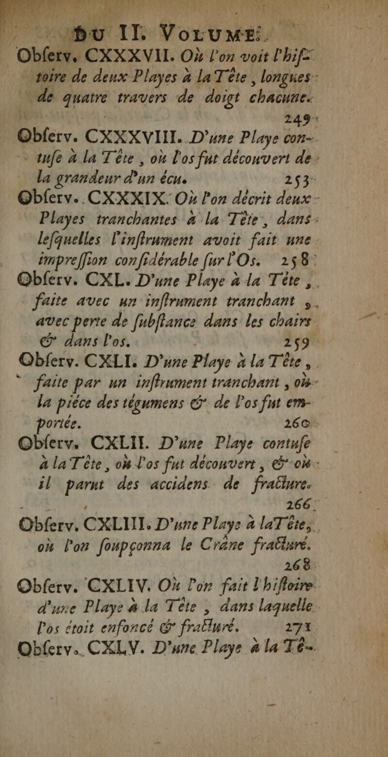 à: asd 1e. 1288 NME A ORUAT dus LA bu IL Postal ' | he CXXXVII. Où l'on voit l'hife: rire de deux Playes à la Tête, longues: de «be travers de doigt chacune. 249: Obferv. CXXXVIIT. D'une Playe con - tnfe a la Tête , où l'os fut découvert de: la grandeur Pun écue 253- Obferv. CXXXIX: Où lon décrit deux - Playes tranchantes à la Tête, dans: lefquelles l'infirument avoit fait nne. …_ émpreffion confidérable furl Os. 258: aire avec un inffrument tranchant , . avec perte de fnbflance dans les chairs © dans l'os. 259. Obferv. CXLI. D'une Playe à à la Tête s. * faite par un inffrument tranchant , ok la pièce des tégumens @ de l'os fut em- orée. 26@: Obferv, CXLII. D’ure Playe contufe à laTête, on l'os fut découvert, &amp;-0#: il ré des ‘accidens de fraliure. 266! Qhésiv CXLUI. D'une Plays à à laT êtes. où lon foupçonna le Crane fraütare. 268 … Obferv. EXLIV. Où lon fait l'hifloire dure Playe à # la Tête , dans laquelle. l'os ctoit enfoncé &amp;° frallure. 272. ‘à