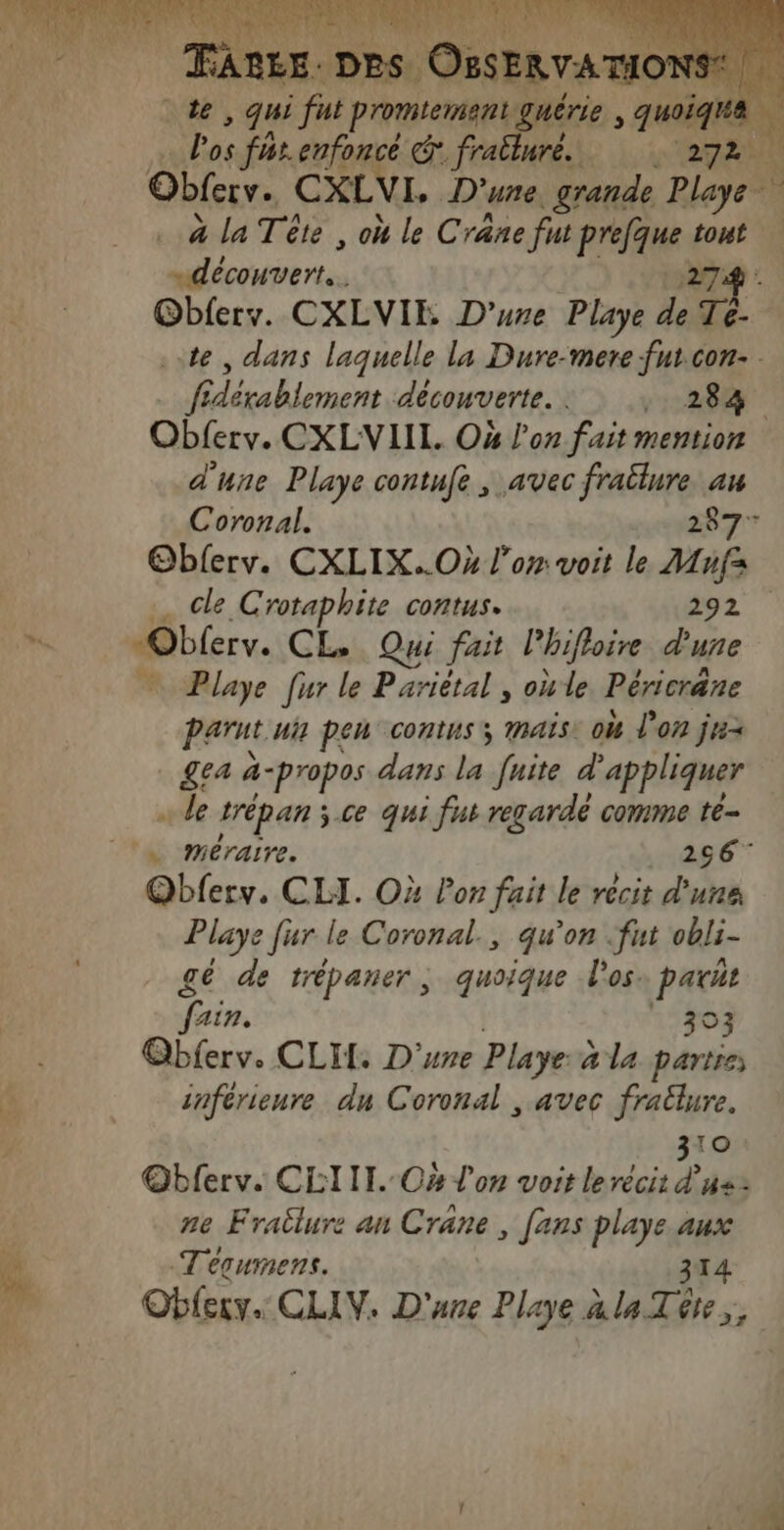 ne , qui part promiement guérie * pa EX l'os furenfoncé € fralluré. 272 À Obferv. CXLVL. D'une _grande Playe- . à la Tête , où le Crane fut Prefque tout re. x 27@ Obferv. CXLVIE D’ure Playe de Tè. te, dans laquelle la Dure-mere fnt.con- fidérabiement découverte. . . 284 Obferv. CXLVIIL. O4 l’on fait mention d'une Playe contufe , avec fraülure au Coronal. 287 Oblerv. CXLIX..Ox l'or voit le Mnfs … cle Crotaphite contus. 292 “Obferv. CL, Qui fait l'bifloire d'une ” Playe fur le Pariétal , oùle Péricräne Parnt ui} pen contus ; MAIS: où l'on ju &amp;ea à-propos dans la née d appliquer de trépan ; ce qui fut regardé comme te- … méraire. 266” Qbferv. CLI. OX Por fait le récit d'une Playe fur le Coronal., qu’on fut obli- gé de trépaner, quoique l'os: parut fain. . 303 Qbferv. CLIT. D'une Playe à la partie inférienre du Coronal , avec fratlure. 310 @bferv. CLIII. O4 l'on voit lerécit dus: ne Frailure an Crane, [ans playe.aux Tequmens. 314 Oblery.. CLIV. D'une Playe à la Tôte,,