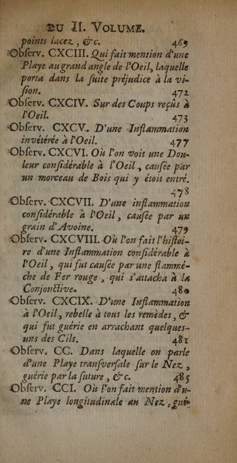 #Obferv. CXCIIT. Qui fait mention d'une + Playe augrand angle de POeil, laquelle à porta dans la fuite préjudice à la vi. fon. | 472 ‘Obierv. CXCIV. Sur des Conps reçhs à POeil. TES Obferv. CXCV. D'une Inflammation invëtèrée à l'Oeil. 4770 leur confidérable à l'Oeil., canfce par un morceau de Bois qui y étoit entré. 278 confidérable à lOcil, caufée par nv rain d Avoine. 479 Obferv. CXCVIIL Où lon fait l'hifloi- re d'une Inflammation confidérable à l'Oeil, qui fut canfte par une flamme- che de Fer rouge , qui s'attacha à la Conjonthive. 48e Obferv. CXCIX. D'sne Inflammation à Oeil, rebelle à tous les remèdes, &amp; qui fut guérie en arrachant quelques uns des Cils. 4BT Oblerv. CC. Dans laquelle on parle d'une Playe tranfuerfale [ur le Nez , guêrie par la future, Êc. 485 Obferv. CCI. Où Fon fait mention d'u. ne Playe longitudinale an Nez que