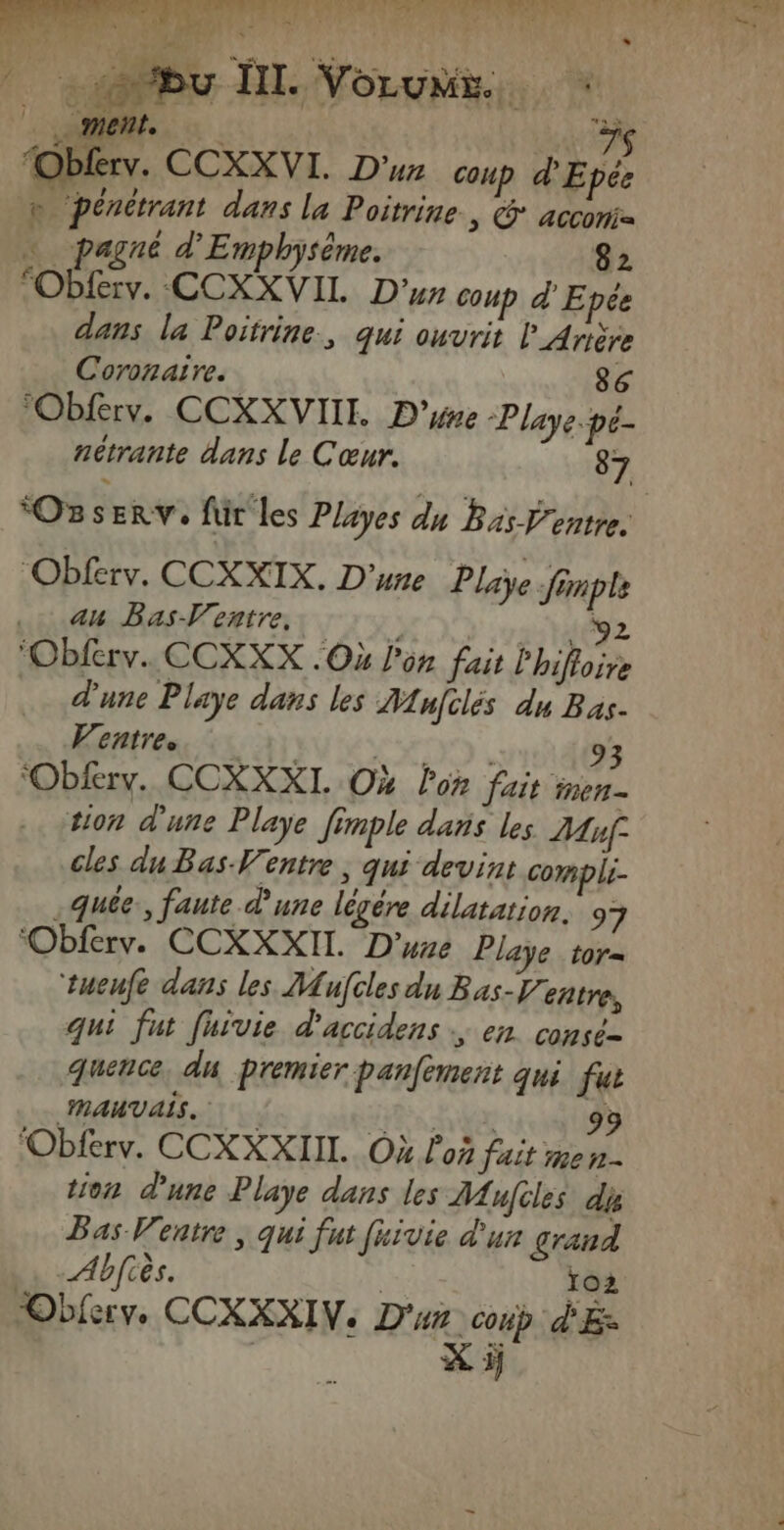 LT Von 4e Ait E HENTAI NN Eu PE NT Gt je Le POSE He: pé | y bu HI. Vorun « s en AS “Obferv. CCXXVI. D'un Coup d'Epée b pénétrant dans la Poitrine., @* accomi … pagné d'Emphysème. 82 Oblerv. CCXXVIL D’ coup d'Epée dans la Poitrine., qui ouvrit l_Arière Coronaïre. 86 Obferv. CCXXVIII. D'yne Playe-pé- nétrante dans le Cœur. 87 Oz SE RV'e für les Playes du Bas entre. Obférv. CCXXIX. D'une Playe finple 44 Bas-Ventre., 24692 ‘Obferv.. CCXXX Où l'on fait l'hiftoir d'une Playe dans les Mnfclés du Bas. Ventre. ; CRIE 93 ‘Obfery. CCXXXI. Où lon fait inen- tion d'une Playe fimple dans les 7Auf: cles du Bas-Ventre, qui devint compli- .Quée:, faute d'une légére dilatation. 97 ‘Obferv. CCXXXII. D'une Playe_tor= tueufe dans les Mufcles du Bas-Ventre, qui fut fuivie d'accidens en consé= quence, du premier panfement qui fus MAUVAIS. hier 99 ‘Oblerv. CCXXXIIL.. Où d'où fait men tion d'une Playe dans les MAufiles dis Bas Ventre, qui fut fuïvie d'un grand Abfiès. | CE Obiery. CCXXXIV. D'un coup d'Ez