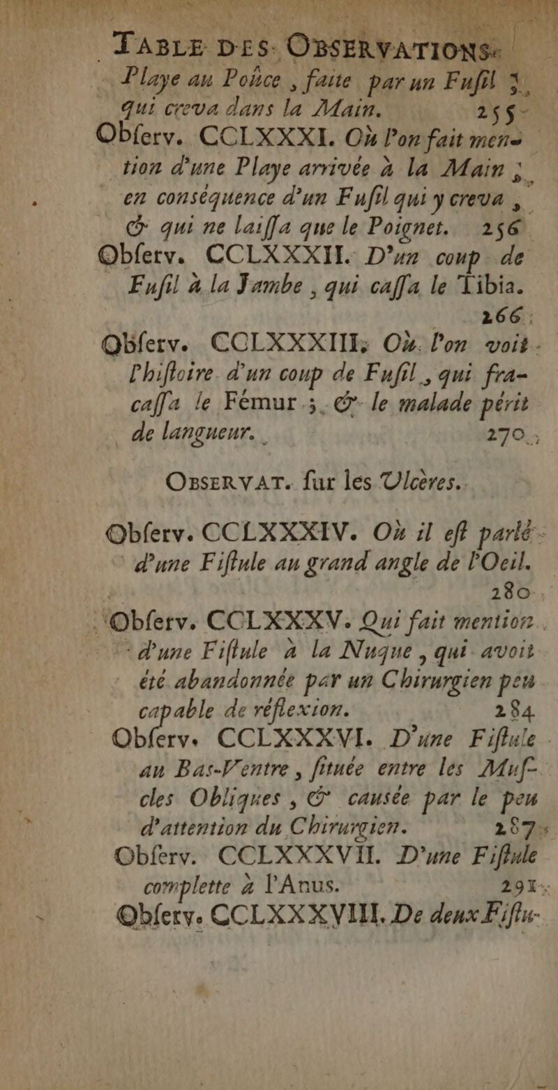 TIC as - Playe au Poñce , faite par un af 3 [4 Qui ceva dans la Main. 2$ se ; Obferv. CCLXXXL. Où Por fait mens tion une Playe arrivée à la Mair ; en conséquence d'un Fufil qui Jcreva @ qui ne laifla que le Poigner, 256. Obferv. CCLXXXITL. D’ur coup de Enfil 4.la Jambe , qui caf[a le Tibia. 266: Qbferv. CCLXXXIII: Ox. l'on voit. Lhifloire. d'un coup de Fufil, qui fra- cafla le Fémur.;.@ le malade périt de langneur. 270 ; OBsERVAT. fur les Ulceres.. @bferv. CCLXXXIV. Où il eff parlé: dune Fifiule an grand angle de PO 280 . “Obferv. CCLXXXV. Qui fait mentio®. dune Fifiule à la Nuque , qui avoit été abandonnée par un Chirurgien peu apable de réflexion. 284 Obferv. CCLXXXVI. D'une Fiflule . au Bas-Ventre , fituée entre les AMAuf- cles Obliques , © causée par le peu d'attention du Chirurcien. 257% Obferv. CCLXXXVIL D'une Fifiule complette 4 l'Anus. 291: @bferyve CCLXXXVIN, De M.