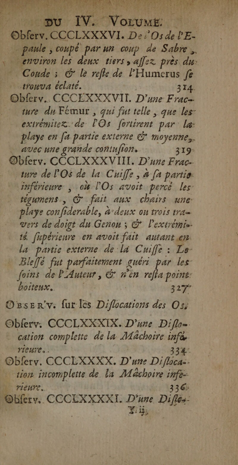 ds, rhrrritie Dei Os de o = paule coupé par ur coup de Sabre trouva éclate. 314. Obferv.. CCCEXXXVII. D'une Frac= ture du Fémur , qui fut telle , que les: extrémitez. de rÔs fortirent par: læ playe en [a partie externe © moyennes. _ avecune grande contnfion. 319- Obferv. CCCLXXX VII. D'une Frac. ture de l'Os de la Cuife, 4 [2 partie. inférieure, ox l’'Os avoit percé les- tégumens., © fait aux cChairs une: playe conf fderable, àdeux on trois tra vers de doigt du Geñon ; © lextrémis. 16. fhpérieure en avoit fait re La partie externe de la C LIL s Bleffé fut parfaitement guéri par 7 foins de PAuieur, &amp; n'èn reffa point: boiteux. | 327” Or8serv. {ur les Diflocations des Os; Oblerv. CCCLXXXIX. D’ure Diflo=. cation complete de la Machoire infée. rieure... 334 Obferv. CCCLXXXX. D'une Difloca=- tion incomplette de. la Maächoire infe: ù rieure. 336: loft. CCCEXXXXI. D'une Diflos-