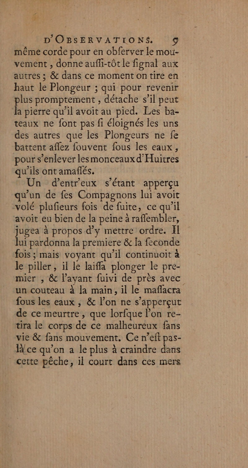 même corde pour en obferver le mou- vement , donne aufli-tôt le fignal aux autres ; &amp; dans ce moment on tire en . haut le Plongeur ; qui pour revenir plus promptement , détache s’il peut da pierre qu’il avoit au pied. Les ba- taux ne font pas fi éloignés les uns des autres que les Plongeurs ne fe battent aflez fouvent fous les eaux, pour s’enlever lesmonceauxd'Huitres qu'ils ont amañlés. Un d’entreux s'étant apperçu qu'un de fes Compagnons lui avoit volé plufieurs fois de fuite, ce qu'il avoit eu bien de la peine à raflembler, jugea à propos d’y mettre ordre. Il lui pardonna la premiere &amp; là feconde fois ; mais voyant qu’il continuoit à le piller , il le laiffa plonger le pre- mier , &amp; l’ayant fuivi de près avec un couteau à Ja main, il le maflacra fous les eaux , &amp; lon ne s’apperçut de ce meurtre, que lorfque l’on re- tira le corps de ce malheureux fans vie &amp; fans mouvement. Ce n’eft pas- H{ce qu’on a le plus à craindre dans cette pêche, il court dans ces mers