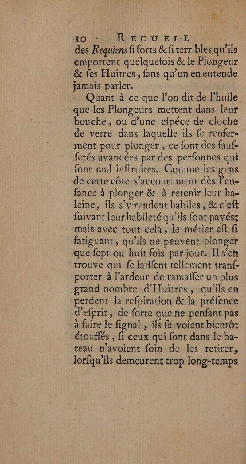 HO NO NRARVE COUE ti des Requiens fi forts &amp; fi terribles qu'ils emportent quelquefois &amp; le Plongeur &amp; es Huitres, fans qu’on en entende jamais parler. Quant à ce que l’on dit de l'huile que les Plongeurs mettent dans leur bouche, ou d’une efpéce de cloche de verre dans laquelle ils fe renfer- ment pour plonger , ce font des fauf fetés avancées par des perfonnes qui font mal inftruites. Comme les gens de cette côte s’accoutument dès l’en- fance à plonger &amp; à retenir leur ha- leine, ils s’y-rendent habiles , &amp; c’eft fuivant leur habileté qu'ils font payés; mais avec tout cela, le métier eft fi fatiguant, qu’ils ne peuvent plonger que fept ou huit fois par jour. Ils’en trouve qui fe laïflent tellement tranf- porter à l’ardeur de ramaffer un plus grand nombre d'Huitres, qu’ils en perdent la refpiration &amp; la préfence -d’efprit, de forte que ne penfant pas à faire le fignal , ils fe voient bientôt étouflés ; fi ceux qui font dans le ba- teau n’avoient foin de les retirer, lorfqu’ils demeurent trop long-temps