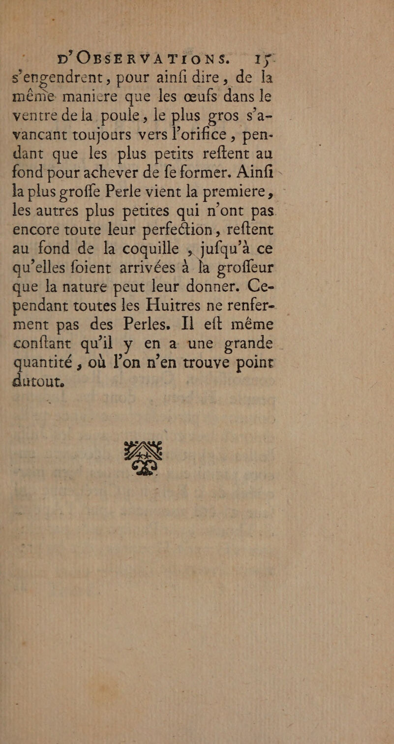 s engendrent, pour ainfi dire, de la même manicre que les œufs dans le ventre de la poule, le plus gros s'a- vançant toujours vers l’orifice , pen- dant que les plus petits reflent au fond pour achever de fe former. Aïnfi- la plus groffe Perle vient la premiere ; les autres plus petites qui n'ont pas encore toute leur perfection, reftent au fond de la coquille Û jufqu’à ce qu’elles foient arrivées à la groffeur que la nature peut leur donner. Ce- pendant toutes les Hluitres ne renfer- ment pas des Perles. Il eft même conftant qu Al y en a une grande quantité ; où l’on n’en trouve point durout, AN ÉJ