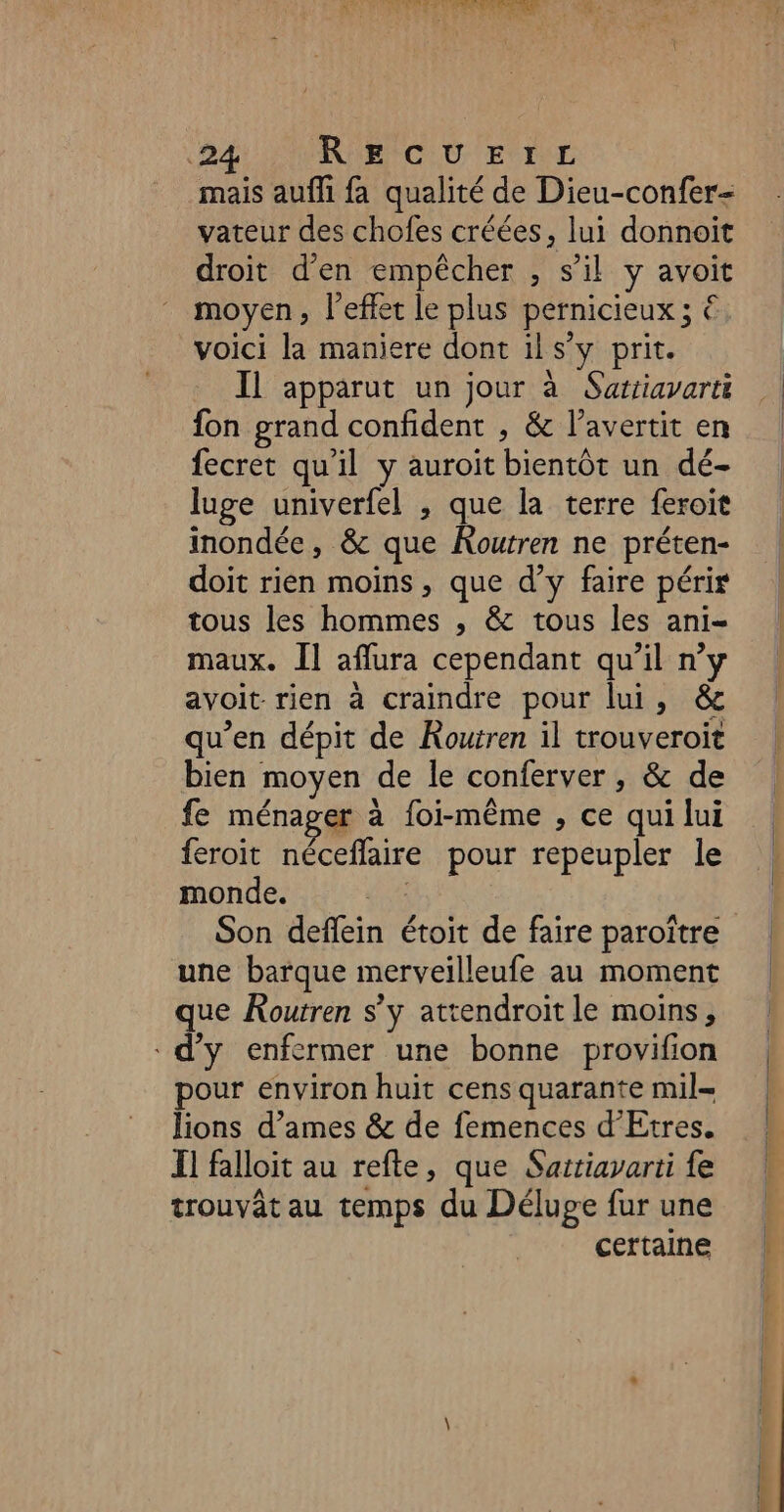 NU Ne PNÉT SSP USER : LP) Bt RE NCUU EURE mais aufli fa qualité de Dieu-confer- vateur des chofes créées, lui donnoit droit d'en empêcher , s’il y avoit moyen, l'effet le plus pernicieux ; €. voici la maniere dont ils’y prit. Il apparut un jour à Sattiavarti fon grand confident , &amp; l’avertit en fecret qu'il y auroit bientôt un dé- luge univerfel , que la terre feroit inondée, &amp; que Routren ne préten- doit rien moins, que d’y faire péri tous les hommes , &amp; tous les ani- maux. Îl aflura cependant qu'il n’y avoit rien à craindre pour lui, &amp; qu’en dépit de Routren il trouveroit bien moyen de le conferver , &amp; de fe ménager à foi-même , ce qui lui feroit néceflaire pour repeupler le monde. HE Son deflein étoit de faire paroître une barque merveilleufe au moment que Routren s’y attendroit le moins, d'y enfermer une bonne provifion pour environ huit cens quarante mil lions d’ames &amp; de femences d’Etres. F1 falloit au refte, que Sattiayarti fe trouvât au temps du Déluge fur une certaine