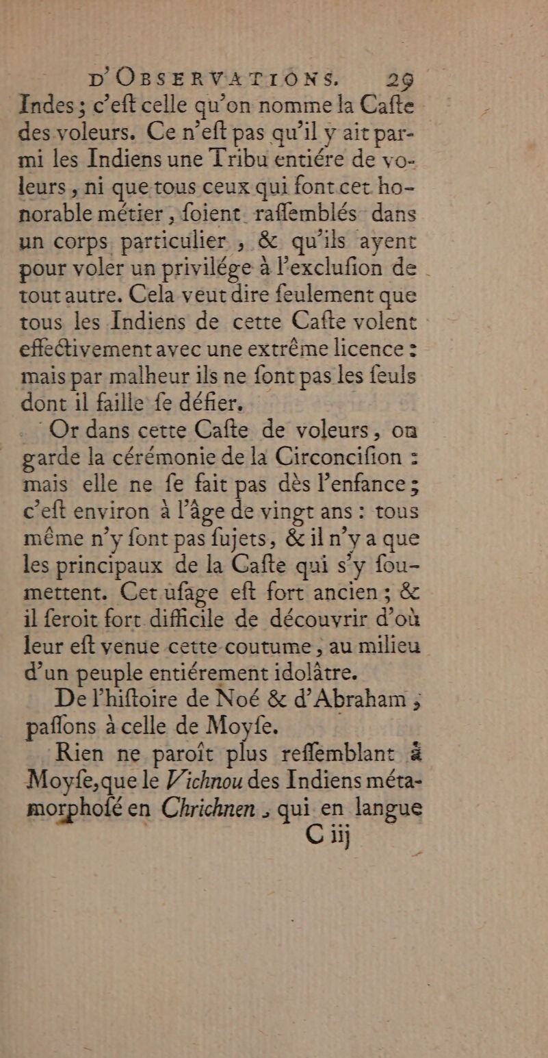 Indes; c’eft celle qu'on nomme la Cafte des voleurs. Ce n’eft pas qu’il y Y ait par- mi les Indiens une T ribu entiére de vo- leurs , ni que tous ceux qui font cet ho- norable métier , foient raflemblés dans un corps. particulier , &amp; qu'ils ayent pour voler un privilége à Pexclufion de | tout autre. Cela veut dire feulement que tous les Indiens de cette Cafte volent effleivementavec une extrême licence : mais par malheur ils ne font pas les feuls dont il faille fe défier. : Or dans cette Cafte de voleurs, on garde la cérémonie de la Circoncifion : mais elle ne fe fait pas dès enfance ; c’eft environ à l’âge de vingt ans : ns même n’y font pas fujets, &amp; il n° yaque les principaux de la Cafte qui s'y fou- mettent. Cet ufage eft fort ancien; &amp; il feroit fort difficile de découvrir d’où leur eft venue cette coutume , au milieu d’un peuple entiérement idolâtre. De l’hiftoire de Noé &amp; d'Abraham ; paflons à celle de Moyte. Rien ne paroït plus reflemblant à Moyfe,que le ichnou des Indiens méta- morphoié en Chrichnen ARE en langue ii}