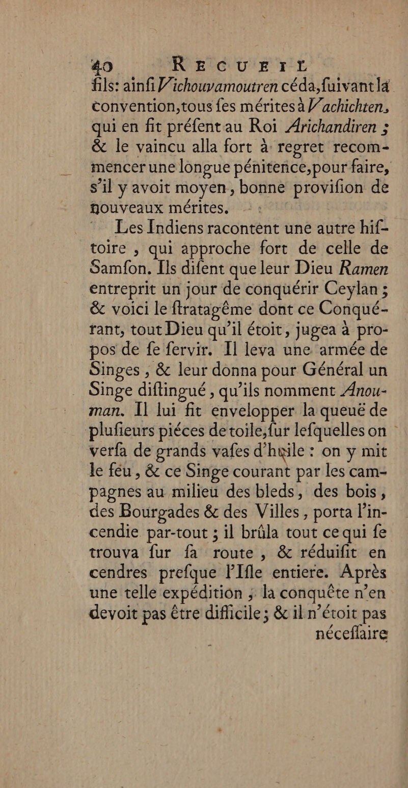 fils: ainfi Vichouvamoutren céda;,fuivant la convention,tous fes mérites à V’achichten, qui en fit préfentau Roi Arichandiren ; &amp; le vaincu alla fort à regret recom- mencer une longue pénitenñce,;pour faire, s’il y avoit moyen, bonne provifion de nouveaux mérites. Les Indiens racontent une autre hif- toire , qui approche fort de celle de Samfon. [ls difent que leur Dieu Ramen entreprit un jour de conquérir Ceylan ; &amp; voici le ftratagême dont ce Conqué- rant, tout Dieu qu’il étoit, jugea à pro- pos de fe fervir. Il leva une armée de Singes , &amp; leur donna pour Général un Singe diftingué , qu’ils nomment Anou- man. Il lui fit envelopper la queuë de plufieurs piéces de toile; fur lefquelles on : verfa de grands vafes d’hœile : on y mit le féu , &amp; ce Singe courant par les cam- pagnes au milieu des bleds, des bois, des Bourpades &amp; des Villes, porta l’in- cendie par-tout ; il brûla tout ce qui fe trouva fur fa route , &amp; réduifit en cendres prefque PIfle entiere. Après une telle expédition ; la conquête n’en devoit pas être difficile ; &amp; il n’étoit pas néceflaire