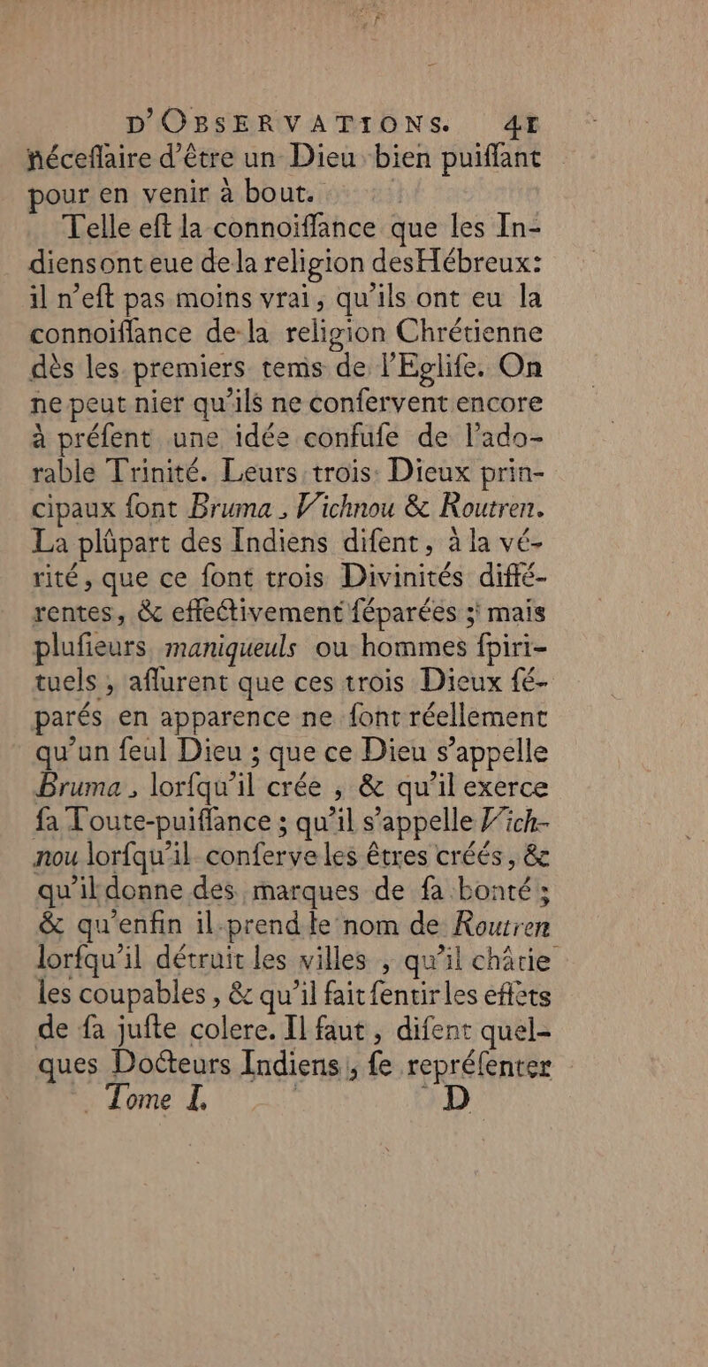 néceflaire d’être un Dieu bien puiflant pour en venir à bout. | Telle eft la connoïffance que les In- diensonteue dela religion desHébreux: il n’eft pas moins vrai, qu’ils ont eu la connoiffance de-la religion Chrétienne dès les premiers tems de l'Eglife. On ne peut nier qu’ils ne confervent encore à préfent une idée confufe de l’ado- rable Trinité. Leurs trois: Dieux prin- cipaux font Bruma , Wichnou &amp; KRoutren. La plüpart des Indiens difent, à la vé- rité, que ce font trois Divinités difté- rentes, &amp; effectivement féparées 3 mais plufieurs maniqueuls ou hommes fpiri- tuels ; aflurent que ces trois Dieux fé- parés en apparence ne font réellement qu’un feul Dieu ; que ce Dieu s’appelle Bruma , lorfqu’il crée ; &amp; qu'il exerce fa Toute-puiffance ; qu’il s'appelle 7ck- nou lorfqu'il conferve les êtres créés, &amp;c qu'il donne des marques de fa bonté; &amp; qu'enfin il:prend fe nom de Routren lorfqu’il détruit les villes , qu’il châtie les coupables , &amp; qu’il fait fentir les eflèts de fa jufte colere. Il faut, difent quel- ques Docteurs Indiens, fe repréfenter D _ Tome I,