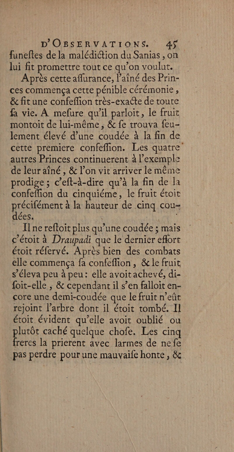 funeftes de la malédiction du Sanias , on lui fit promettre tout ce qu’on voulut. Après cette aflurance, l'aîné des Prin- ces commença cette pénible cérémonie, &amp; fit une confeffion très-exaéte de toute fa vie. À mefure qu'il parloit, le fruit montoit de lui-même , &amp; fe trouva feu- lement élevé d’une coudée à la fin de cette premiere confeflion. Les quatre autres Princes continuerent à l’exemple de leur aîné , &amp; l’on vit arriver le même prodige ; c’eft-à-dire qu’à la fin de la confeffion du cinquiéme, le fruit étoit précifément à la hauteur de cinq cou- dées. ph Il ne reftoit plus qu’une coudée ; mais c'étoit à Draupadi que le dernier effort étoit réfervé. Après bien des combats elle commença fa confeffion, &amp; le fruit s’éleva peu à peu: elle avoit achevé, di- foit-elle ; &amp; cependant il s’en falloit en- core une demi-coudée que le fruit n’eût rejoint l’arbre dont il étoit tombé. Il étoit évident qu’elle avoit oublié ou lutôt caché quelque chofe. Les cinq La la prierent avec larmes de nefe pas perdre pour une mauvaife honte, &amp;