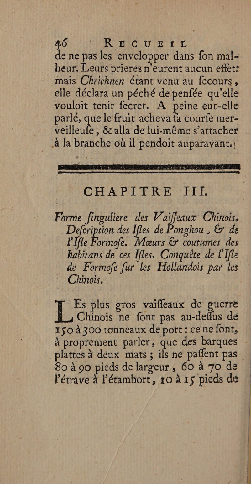 461 HN ARSRAICE UT ENT LA de ne pas les envelopper dans fon mal- heur. Leurs prieres n’eurent aucun effet: mais Chrichnen étant venu au fecours, elle déclara un péché de penfée qu’elle vouloit tenir fecret. À peine eut-elle parlé, que le fruit acheva fa courfe mer- veilleufe , &amp; alla de lui-même s’attacher à la branche où il pendoit auparavant. Forme finguliere des Vaiffeaux Chinois, Defcription des Ifles de Ponghou , 6’ de lIfle Formofe. Moœurs &amp;’ coutumes des habitans de ces Ifles. Conquête de l'Ifle de Formofe fur les Hollandois par les Chinois. | Es plus gros vaifleaux de guerre Chinois ne font pas au-deflus de 150 à 300 ronneaux de port : ce ne font, 80 à 90 pieds de largeur, 60 à 70 de Pétrave à létambort, ro à 15 pieds de