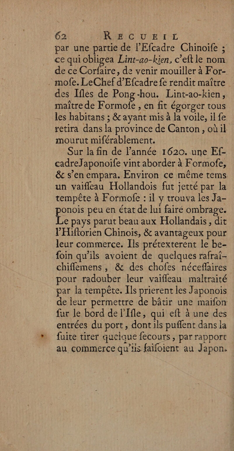 par une partie de l'Efcadre Chinoife ; ce quiobligea Lint-ao-kien, c’eft le nom de ce Corfaire, de venir mouiller à For- . mofe. LeChef d'Efcadre fe rendit maître des Iflés de Pong-hou. Lint-ao-kien, maître de Formofe , en fit égorger tous les habitans ; &amp; ayant mis à la voile, il fe retira dans la province de Canton, où il mourut miférablement. Sur la fin de l’année 1620. une Ef- cadreJaponoife vint aborder à Formofe, &amp; s’en empara. Environ ce même tems un vaifleau Hollandois fut jetté par la tempête à Formofe : il y trouva les Ja- ponois peu en état de lui fairé ombrage. Le pays parut beau aux Hollandais, dit l'Hiftorien Chinois, &amp; avantageux pour leur commerce. Ils prétexterent le be- foin qu’ils avoient de quelques rafrai- chiflemens , &amp; des chofes néceflaires pour radouber leur vaiffeau maltraité par la tempête. Ils prierent les Japonois de ieur permettre de bâtir une maifon fur le bord de l’Ifle, qui eft à une des entrées du port, dont ils puflent dans la fuite tirer quelque fecours , par rapport au commerce qu’ils faifoient au Japon.