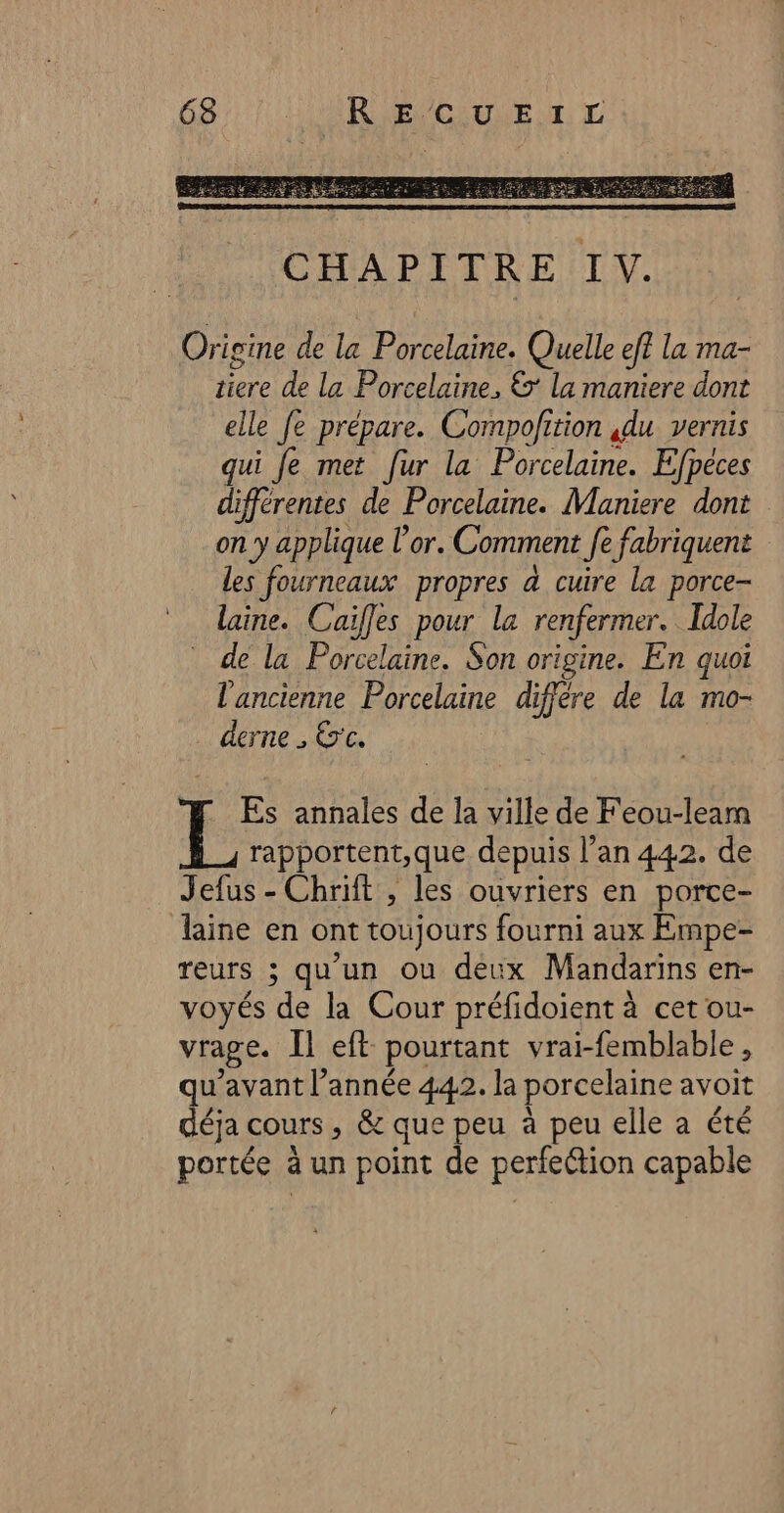 Origine de la Porcelaine. Quelle ef? la ma- tiere de la Porcelaine, &amp; la maniere dont elle fe prépare. Compofition ,du vernis qui fe met fur la Porcelaine. Efpéces différentes de Porcelaine. Maniere dont on y applique l'or. Comment fe fabriquent les fourneaux propres à cuire la porce- * laine. Caiffes pour la renfermer. Idole de la Porcelaine. Son origine. En quoi l'ancienne Porcelaine diffère de la mo- derne , Etc. Es annales de la ville de Feou-leam rapportent,;que depuis l’an 442. de Jefus - Chrift , les ouvriers en porce- laine en ont toujours fourni aux Empe- reurs ; qu'un ou deux Mandarins en- voyés de la Cour préfidoient à cet ou- vrage. [l eft pourtant vrai-femblable, qu'avant l’année 442. la porcelaine avoit déja cours, &amp; que peu à peu elle a été portée à un point de perfection capable