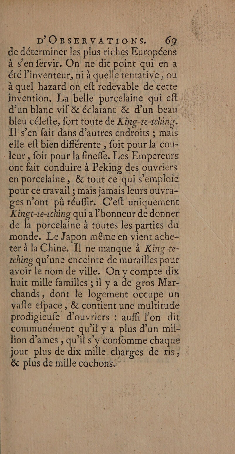 de déterminer les plus riches Européens à s’en fervir. On ne dit point qui en a été l'inventeur, ni à quelle tentative, ou à quel hazard on eft redevable de cette invention. La belle porcelaine qui eft. d’un blanc vif &amp; éclatant &amp; d’un beau bleu célefte, fort toute de King-te-tching. Il s’en fait dans d’autres endroits ; mais elle eft bien différente , foit pour la cou- : leur , foit pour la finefle. Les Empereurs ont fait conduire à Peking des ouvriers en porcelaine, &amp;c tout ce qui s'emploie pour ce travail ; mais jamais leurs ouvra- ges n’ont pü réuflir. C’eft uniquement Kingt-te-iching qui a l'honneur de donner de la porcelaine à toutes les parties du monde. Le Japon même en vient ache- ter à la Chine. Îl ne manque à Kins-te- tching qu’une enceïnte de murailles pour avoir le nom de ville, On y compte dix huit mille familles ; il y a de gros Mar- chands, dont le logement occupe un vaîte efpace , &amp; contient une multitude prodigieufe d'ouvriers : auffi l’on dit communément qu'il y a plus d’un mil- lion dames , qu’il s’y confomme chaque jour plus de dix mille charges de ris, &amp; plus de mille cochons,