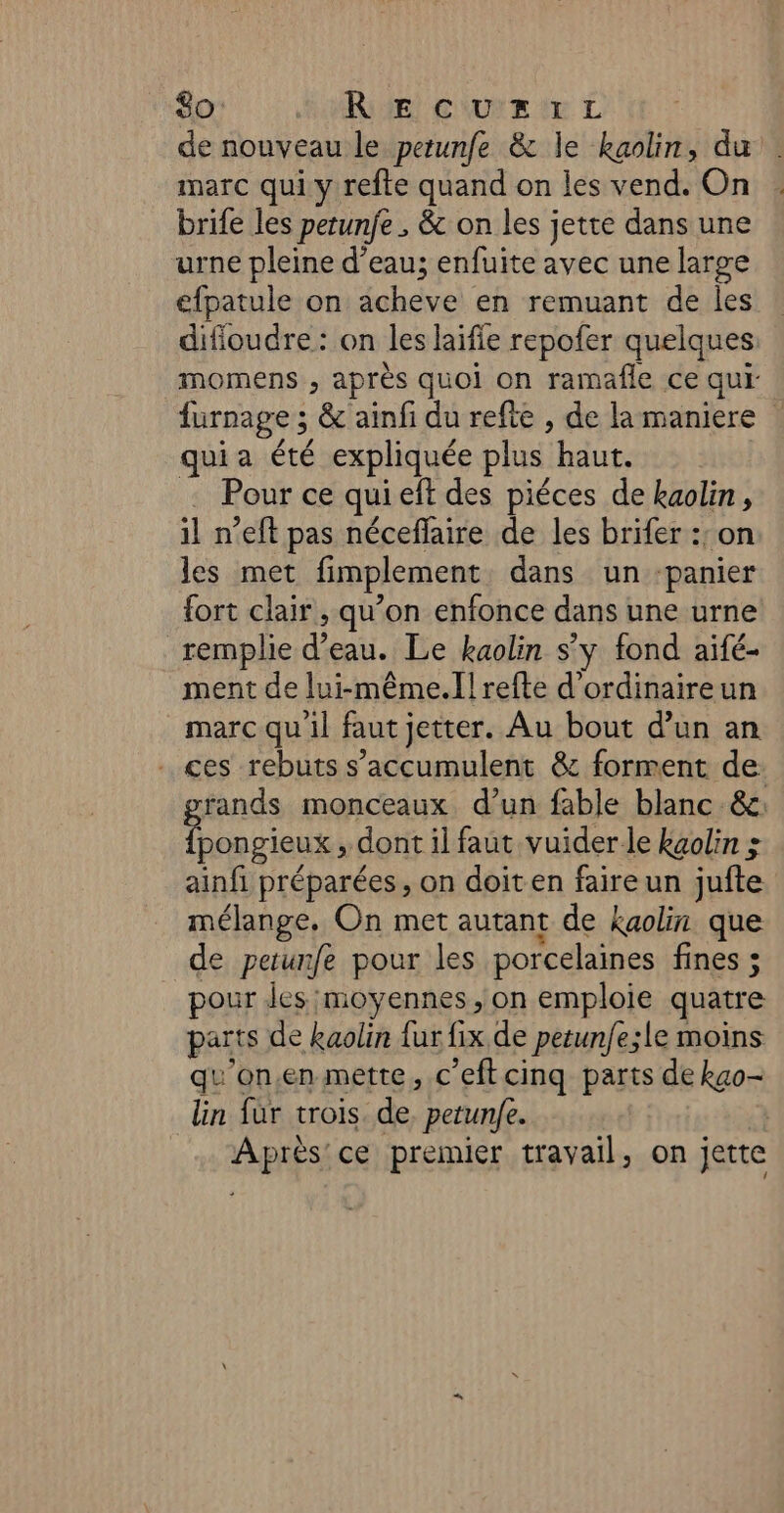 de nouveau le petunfe &amp; le kaolin, du marc qui y refte quand on les vend. On brife les petunfe , &amp; on les jette dans une urne pleine d’eau; enfuite avec une large efpatule on acheve en remuant de les difioudre : on les laifie repofer quelques momens , après quoi on ramafle ce qui furnage ; &amp; ainfi du refte , de la maniere qui a été expliquée plus haut. . Pour ce qui eft des piéces de kaolin, il n’eft pas néceffaire de les brifer :: on les met fimplement dans un -panier {ort clair, qu’on enfonce dans une urne remplie d’eau. Le kaolin s'y fond aifé- ment de lui-même.Il refte d'ordinaireun marc qu'il faut jetter. Au bout d’un an ces rebuts s'accumulent &amp; forment de. rands monceaux d’un fable blanc &amp;: Et , dont il faut vuider le kaolin : ainfi préparées, on doiten faire un jufte mélange, On met autant de kaolin que de petunfe pour les porcelaines fines ; pour des moyennes, on emploie quatre parts de kaolin fur fix de petunfe;le moins qu'on.en mette, c’eftcinq parts de kao- lin fur trois de petunfe. Après ce premier travail, on jette