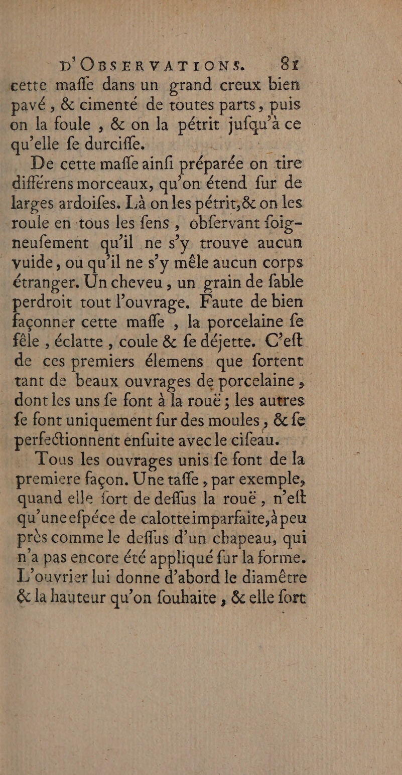 MOLOBSIER VAT TONS. . 86 cette mafle dans un grand creux bien pavé , &amp; cimenté de toutes parts, puis on la foule , &amp; on la pétrit jufau’à ce qu'elle fe durciffe. MIT ARTT RE De cette mafle ainfi préparée on tire diflérens morceaux, qu’on étend fur de larges ardoifes. Là on les pétrit;&amp; on les roule en tous les fens, obfervant foig- neufement qu'il ne s’y trouve aucun vuide , ou qu’il ne s’y mêle aucun corps étranger. Un cheveu , un grain de fable perdroit tout l'ouvrage. Faute de bien façonner cette mafle , la porcelaine fe fêle , éclatte , coule &amp; fe déjette. C’eft de ces premiers élemens que fortent tant de beaux ouvrages de porcelaine ; dont les uns fe font à la roue ; les autres fe font uniquement fur des moules, &amp; fe perfeétionnent enfuite avec le cifeau. … Tous les ouvrages unis fe font de la premiere façon. Une tafle , par exemple, quand elle fort de deflus la rouë , n’eft qu’uneefpéce de calotteimparfaite,à peu près comme le deflus d’un chapeau, qui n'a pas encore été appliqué fur la forme. L’ouvrier lui donne d’abord le diamêtre &amp; la hauteur qu’on fouhaite , &amp; elle fort