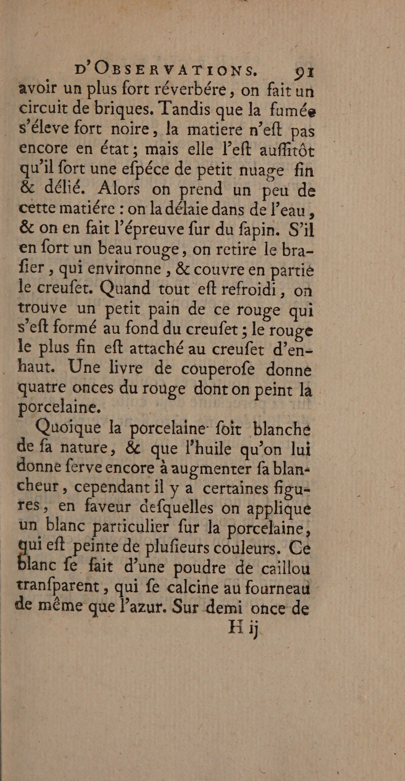 avoir un plus fort réverbére, on faitun circuit de briques. Tandis que la famée s’éleve fort noire, la matiere n’eft pas encore en état; mais elle left auffitôt qu'il fort une efpéce de petit nuage fin &amp; délié. Alors on prend un peu de cette matiére : on la délaie dans de l’eau, &amp; on en fait l’épreuve fur du fapin. S’il en fort un beau rouge, on retire le bra- fier , qui environne , &amp; couvre en partié le creufet. Quand tout eft refroidi, on trouve un petit pain de ce rouge qui s’eft formé au fond du creufet ; le rouge le plus fin eft attaché au creufet d’en- haut. Une livre de couperofe donné quatre onces du rouge dont on peint la porcelaine. | | Quoïque la porcelaine foit blanché de fa nature, &amp; que l'huile qu’on lui donne ferve encore à augmenter fa blan: cheur, cependant il y a certaines figu- res, en faveur defquelles on applique un blanc particulier fur Ja porcelaine, gi eft peinte de plufieurs couleurs. Ce lanc fe fait d’une poudre de caillou tranfparent , qui fe calcine au fourneau de même que lazur. Sur demi once de