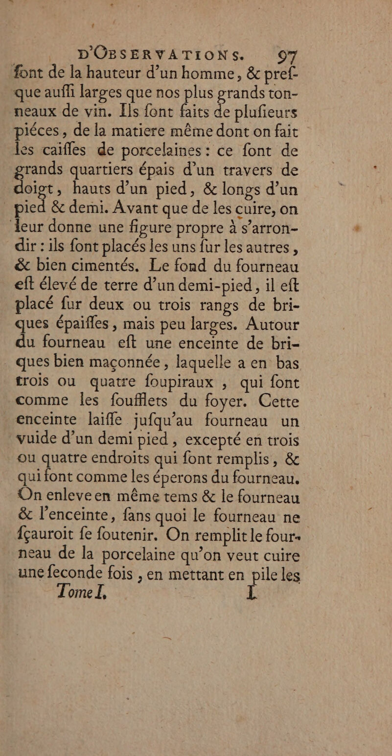 : _ D'OBSERVATIONS. 97 font de la hauteur d’un homme, &amp; pref- que auf larges que nos plus grands ton- neaux de vin. [ls font faits e plufieurs piéces, de la matiere même dont on fait les caïfles de porcelaines : ce font de grands quartiers épais d’un travers de doigt, hauts d’un pied, &amp; longs d’un pied &amp; demi. Avant que de les cuire, on eur donne une figure propre à s’arron- dir : ils font placés les uns fur les autres, &amp; bien cimentés. Le fond du fourneau eft élevé de terre d’un demi-pied, il eft placé fur deux ou trois rangs de bri- ques épaifles , mais peu larges. Autour du fourneau eft une enceinte de bri- ques bien maçonnée, laquelle a en bas trois ou quatre foupiraux , qui font comme les foufflets du foyer. Cette enceinte laifle jufqu’au fourneau un vuide d’un demi pied, excepté en trois ou quatre endroits qui font remplis, &amp; qui font comme les éperons du fourneau. On enleveen même tems &amp; le fourneau &amp; l’enceinte, fans quoi le fourneau ne fçauroit fe foutenir. On remplit le four. neau de la porcelaine qu’on veut cuire une feconde fois , en mettant en pile les Tome I,