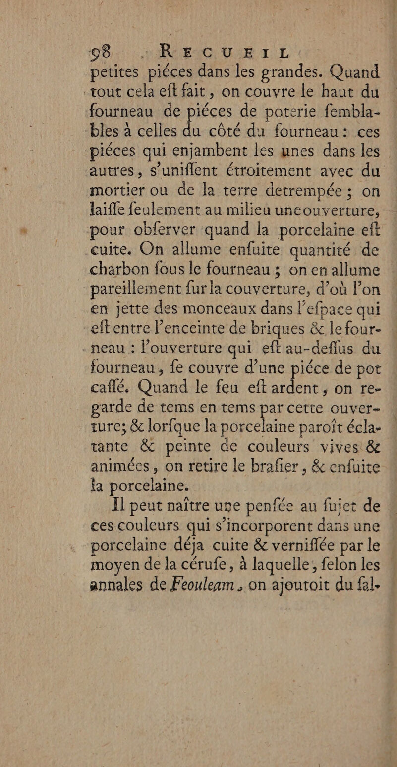 0821: ENG VAE TL | petites piéces dans les grandes. Quand tout cela eft fait, on couvre le haut du fourneau de piéces de poterie fembla- bles à celles du côté du fourneau: ces piéces qui enjambent les unes dans les autres, s’uniflent étroitement avec du mortier ou de la terre detrempée ; on laifle feulement au milieu uneouverture, pour obferver quand la porcelaine eft cuite. On allume enfuite quantité de charbon fous le fourneau ; on en allume pareïillement fur la couverture, d’où Pon en jette des monceaux dans l’efpace qui eftentre l'enceinte de briques &amp; le four- .neau : l'ouverture qui eftau-deflus du fourneau, fe couvre d’une piéce de pot caflé. Quand le feu eft ardent , on re- garde de tems en tems par cette ouver- ture; &amp; lorfque la porcelaine paroît écla- tante &amp; peinte de couleurs vives &amp; animées, on retire le brafier, &amp; enfuite la porcelaine. | Il peut naître une penfée au fujet de ces couleurs qui s’incorporent dans une porcelaine déja cuite &amp; verniflée par le moyen de la cérufe, à laquelle; felon les annales de Feouleam , on ajoutoit du fel.