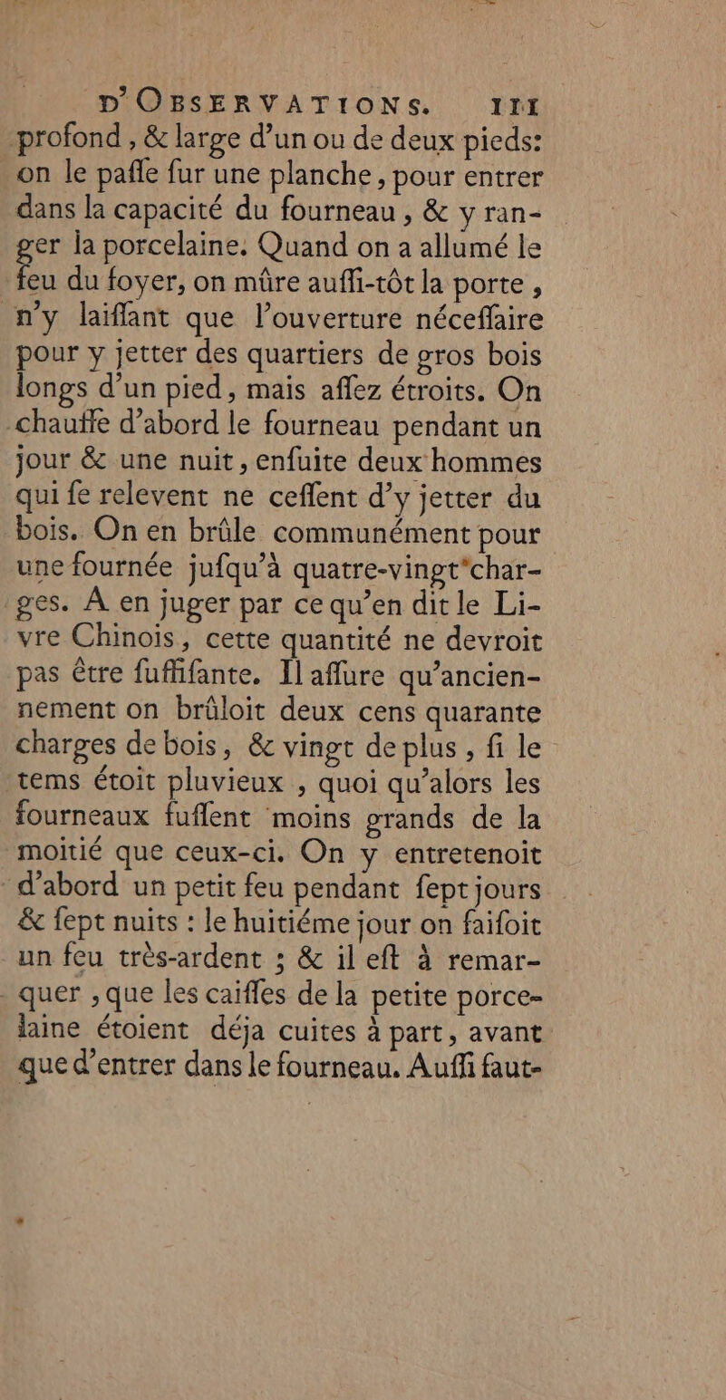 profond , &amp; large d’un ou de deux pieds: on le pañle fur une planche, pour entrer dans la capacité du fourneau , &amp; y ran- er la porcelaine. Quand on a allumé le 5% du foyer, on mûre auffi-tôt la porte , n'y laiffant que l’ouverture néceflaire pour y jetter des quartiers de gros bois longs d’un pied, mais aflez étroits. On chauffe d’abord le fourneau pendant un jour &amp; une nuit, enfuite deux hommes qui fe relevent ne ceflent d’y jetter du bois. On en brûle communément pour une fournée jufqu’à quatre-vingt*char- ges. À en juger par ce qu’en dit le Li- vre Chinois, cette quantité ne devroit pas être fuffifante. Il aflure qu’ancien- nement on brüloit deux cens quarante charges de bois, &amp; vingt de plus , fi le tems étoit pluvieux , quoi qu’alors les fourneaux fuflent moins grands de la moitié que ceux-ci. On y entretenoit d’abord un petit feu pendant fept jours &amp; fept nuits : le huitiéme jour on faifoit un feu trés-ardent ; &amp; il eft à remar- _quer ,que les caiffes de la petite porce- laine étoient déja cuites à part, avant que d'entrer dans le fourneau. Auffi faut-