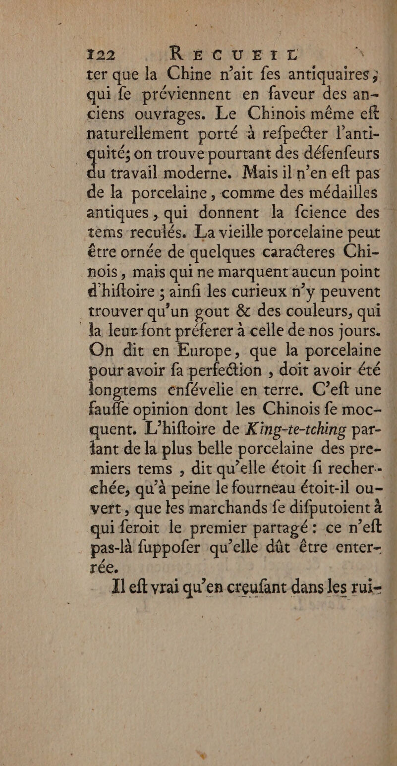 ter que la Chine n'ait fes antiquaires ; qui fe préviennent en faveur des an- naturellément porté à refpecter l’anti- _ quités on trouve pourtant des défenfeurs du travail moderne. Mais il n’en eft pas de la porcelaine , comme des médailles antiques , qui donnent la fcience des tems reculés. La vieille porcelaine peut être ornée de quelques caracteres Chi- nois, mais qui ne marquent aucun point d'hiftoire ; ainfi les curieux n’y peuvent trouver qu'un gout &amp; des couleurs, qui la leur font préferer à celle de nos jours. On dit en Europe, que la porcelaine pour avoir fa perfection , doit avoir été longtems enfévelie en terre. C’eft une faufle opinion dont les Chinois fe moc- quent. L’hifloire de Kinp-te-tching par- lant de la plus belle porcelaine des pre- chée, qu’à peine le fourneau étoit-il ou- qui feroit le premier partagé: ce n’eft pas-là fuppofer qu’elle dût être enter- rée.