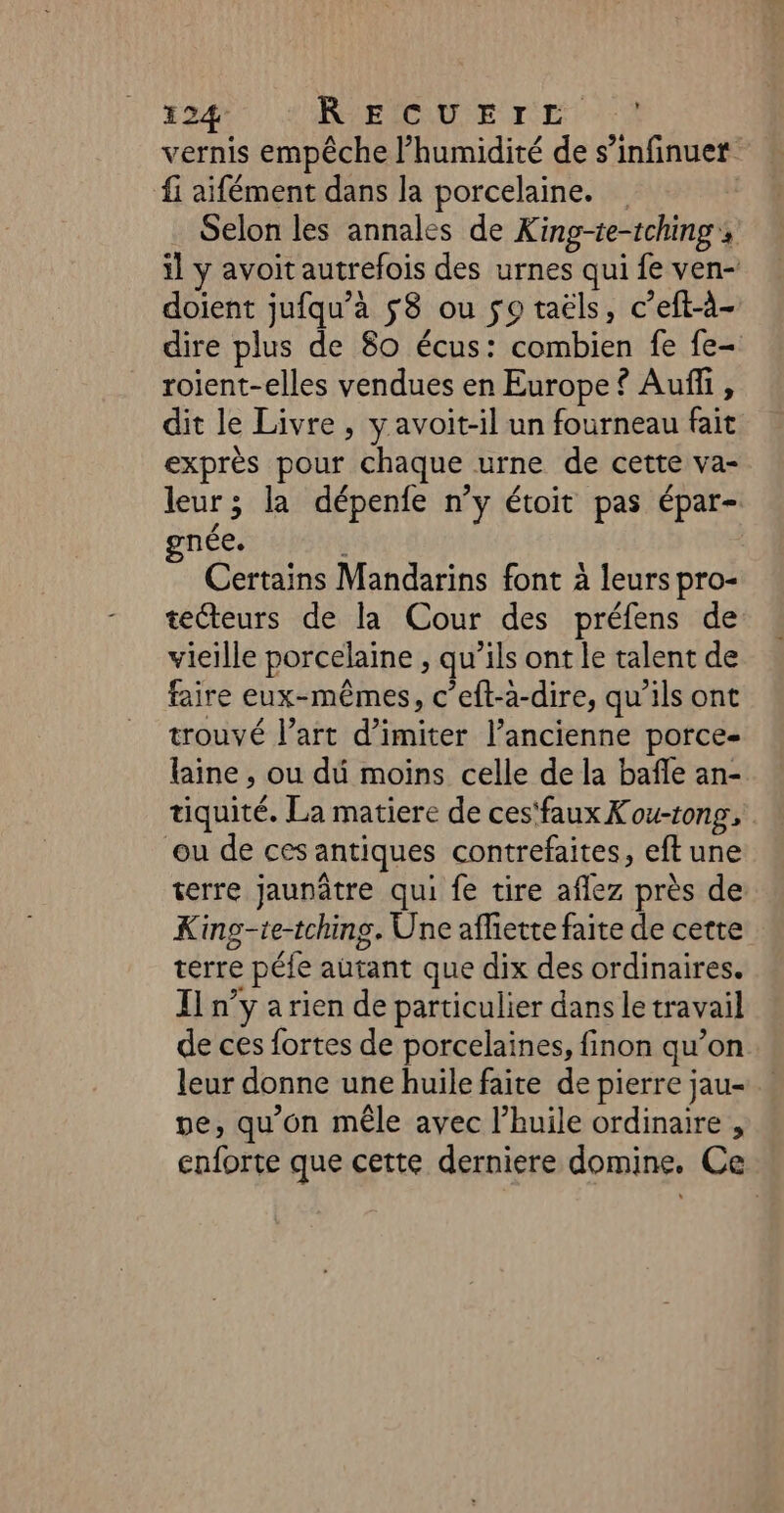 vernis empêche l'humidité de s’infinuer fi aifément dans la porcelaine. Selon les annales de King-te-tching, il y avoit autrefois des urnes qui fe ven- doient jufqu’à $8 ou so taëls, c’eft-à- dire plus de 80 écus: combien fe fe- roient-elles vendues en Europe ? Auñfi, dit le Livre , y avoit-il un fourneau fait exprès pour chaque urne de cette va- leur; la dépenfe n’y étoit pas épar- née. Certains Mandarins font à leurs pro- tecteurs de la Cour des préfens de vieille porcelaine , qu’ils ont le talent de faire eux-mêmes, c’eft-a-dire, qu’ils ont trouvé l’art d’imiter l’ancienne porce- laine, ou du moins celle de la bañle an- tiquité. La matiere de ces‘faux Kou-tong, ou de ces antiques contrefaites, eft une terre jaunâtre qui fe tire aflez près de King-te-tchins. Une afhiette faite de cette terre péfe autant que dix des ordinaires. Il n’y a rien de particulier dans le travail de ces fortes de porcelaines, finon qu’on leur donne une huile faite de pierre jau- pe, qu'on mêle avec l’huile ordinaire , enforte que cette derniere domine. Ce