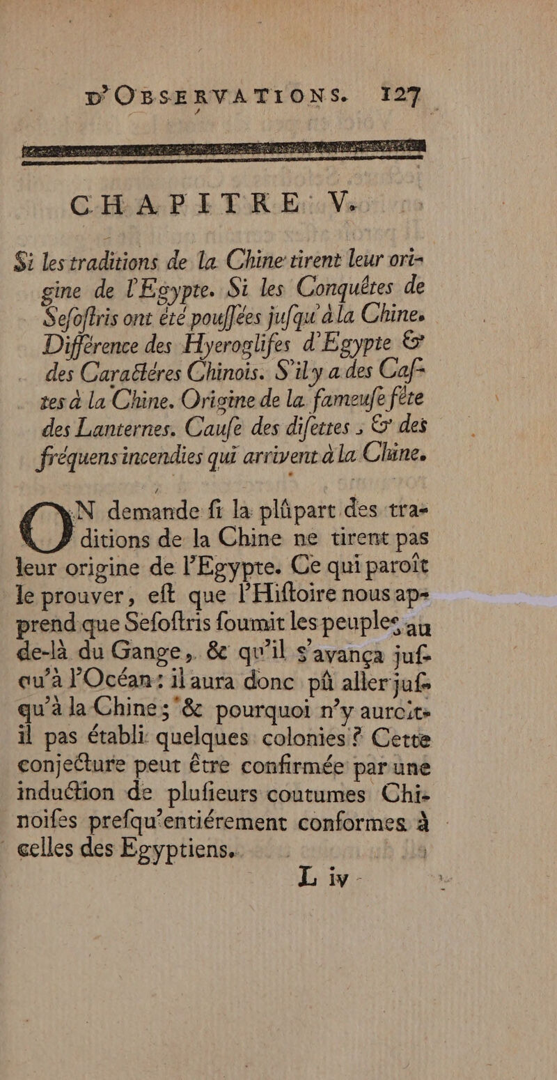 $i les traditions de la Chine tirent leur ori- gine de l'Egypte. Si les Conguêtes de Sefoffris ont été poufées jufqu à la Chine. Différence des Hyeroglifes d'Egypte &amp;* des Caraëléres Chinois. S’ily a des Caf- tes à la Chine. Origine de la fameufe fête des Lanternes. Caufe des difesres ; &amp; des fréquens incendies qui arrivent à la Chine, N demande fi la plûpart des tra- | ditions de la Chine ne tirent pas leur origine de l'Egypte. Ce qui paroît le prouver, eft que l'Hiftoire nous ap- prend que Sefoftris foumit les peuples 44 de-là du Gange ,. êc qu’il S'ayança juf- qu’à l'Océan: il aura donc pâ aller juf&gt; qu’à la Chine; &amp; pourquoi n’y aurcite il pas établi: quelques colonies ? Cette conjecture peut être confirmée par une induéfion de plufieurs coutumes Chi- noifes prefqu’entiérement conformes à * celles des Egyptiens. | iv -