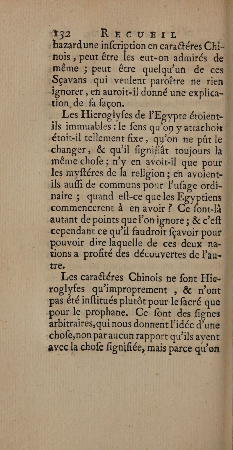 Lao RECUEIL | “hazardune infcription en caractéres Chi- nois , peut être les eut-on admirés de” même ; peut être quelqu'un de ces Sçavans qui veulent paroître ne rien. “ignorer , eh auroit-il donné une explica- | tion, de fa façon. Les Hieroglyfes de l'Erypte étoient- ils immuables : le fens qu’on y attachoit étoit-il tellement fixe, qu'on ne püûrtle changer, &amp; qu’il fignifät toujours la même chofe ; n'y en avoit-il que pour les myftéres de la religion ; en avoient- ils auffi de communs pour l’ufage ordi- naire ; quand eft-ce que les Egyptiens » commencerent à en avoir £ Ce font-là : autant de points que l’on ignore ; &amp; c’eft cependant ce qu’il faudroit fçavoir pour pouvoir dire laquelle de ces deux na- tions a profité des découvertes de lau- tré Les caraétéres Chinois ne font Hie- roglyfes qu'improprement , &amp; n’ont pas été inftitués plutôt pour lefacré que pour le prophane. Ce font des fignes arbitraires,qui nous donnent l'idée d’une chofe,non par aucun rapport qu’ils ayent avec la chofe fignifiée, mais parce qu’on