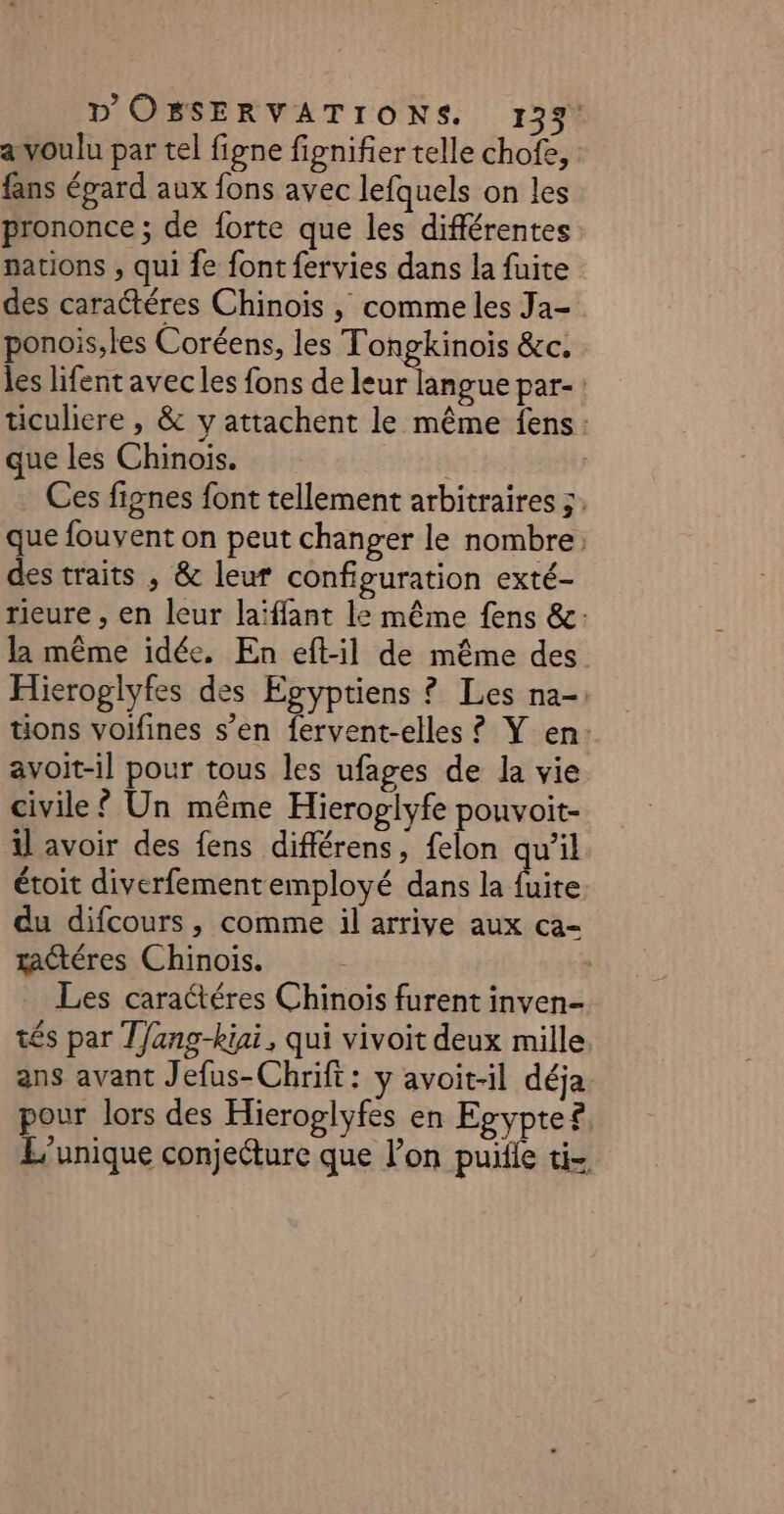 a voulu par tel figne fignifier telle chofe, : fans épard aux fons avec lefquels on les prononce ; de forte que les différentes nations , qui fe font fervies dans la fuite des caratéres Chinois , comme les Ja- ponois,les Coréens, les Tongkinois &amp;c. les lifent avec les fons de leur langue par-: üculiere , &amp; y attachent le même fens: que les Chinois. | Ces fignes font tellement arbitraires 5: que fouvent on peut changer le nombre des traits , &amp; leur configuration exté- rieure , en leur laïffant le même fens &amp;: la même idée. En eft-il de même des Hieroglyfes des Egyptiens ? Les na- tions voifines s’en fervent-elles ? Y en: avoit-1l pour tous les ufages de la vie civile ? Un même Hieroglyfe pouvoit- il avoir des fens différens, felon qu’il étoit diverfementemployé dans la fuite du difcours, comme il arrive aux ca- tactéres Chinois. Les caractéres Chinois furent inven- tés par T/ang-kiai, qui vivoit deux mille ans avant Jefus-Chrift: y avoit-il déja pour lors des Hieroglyfes en Egypte®, L'unique conjecture que l’on pue ti-