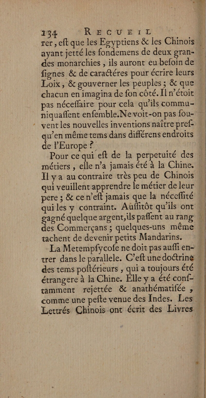 ayant jetté les fondemens de deux gran- des monarchies , ils auront eu befoin de Loix, &amp; gouverner les peuples ; &amp; que chacun en imagina de fon côté. Il n’étoit pas néceflaire pour cela qu’ils commu- niquaflent enfemble.Ne voit-on pas {ou- vent les nouvelles inventions naître pref- qu’en même tems dans différens endroits de l'Europe ? métiers , elle n’a jamais été à la Chine. Il ya au contraire très peu de Chinois qui veuillent apprendre le métier de leur pere ; &amp; ce n’eft jamais que la néceflité qui les y contraint. Aüflitôt qu'ils ont des Commerçans ; quelques-uns même tachent de devenir petits Mandarins. des tems poftérieurs , qui a toujours été étrangere à la Chine. Elle y a été conf- tamment rejettée &amp; anathématifée , Lettrés Chinois.ont écrit des Livres NE Sd — . mains. —