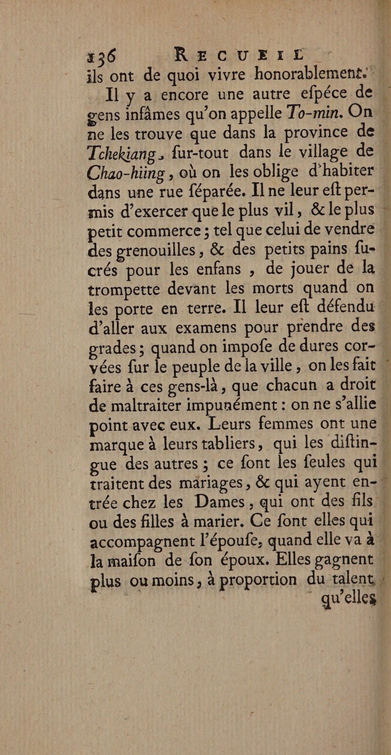 ils ont de quoi vivre honorablement. ne les trouve que dans la province de Tchekiang , fur-tout dans le village de dans une rue féparée. Il ne leur eft per- mis d'exercer que le plus vil, &amp; le plus petit commerce ; tel que celui de vendre des grenouilles, &amp; des petits pains fu- crés pour les enfans , de jouer de la trompette devant les morts quand on d’aller aux examens pour prendre des grades ; quand on impofe de dures cor- faire à ces gens-là, que chacun a droit ou des filles à marier. Ce font elles qui plus ou moins, à proportion du talent, qu'elles 4