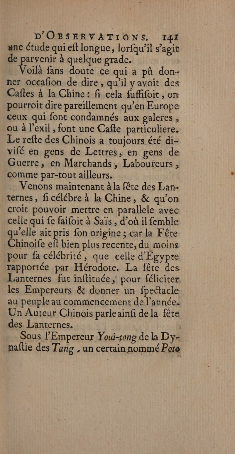 une étude qui eft longue, lor{qu’il s’agit de parvenir à quelque grade. Voilà fans doute ce qui a pû don- ner occafion de dire, qu'il yavoit des Caftes à la Chine: fi cela fufifoit , on pourroit dire pareillement qu’en Europe ceux qui font condamnés aux galeres , ou à l’exil , font une Cafte particuliere. Le refte des Chinois a toujours été di- vifé en gens de Lettres, en gens de Guerre, en Marchands, Laboureurs , comme par-tout ailleurs, . Venons maintenant à la fête des Lan- ternes, ficélébre à la Chine, &amp; qu’on croit pouvoir mettre en parallele avec celle qui fe faifoit à Saïs , d’où il femble qu'elle ait pris fon origine ; car la Fête Chinoife eft bien plus recente, du moins pour fa célébrité, que celle d'Egypte rapportée par Hérodote. La fête des Lanternes fut inftituée ;' pour féliciter. les Empereurs &amp; donner un fpectacle au peuple au commencement de l’année. Un Auteur Chinois parleainfi dela fête des Lanternes. Sous l'Empereur Youi-tong de la Dy- naflie des Tang , un certain nommé Pote