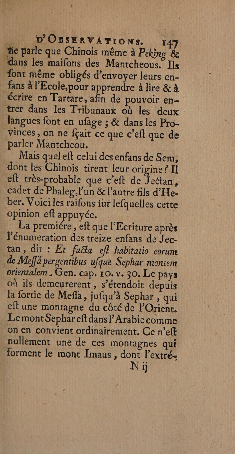 “e parle que Chinois même à Peking &amp; dans les maifons des Mantcheous. Ils ont même obligés d'envoyer leurs en- . fans à l'Ecole, pour apprendre à lire &amp; À écrire en Tartare, afin de pouvoir en- trer dans les Tribunaux où les deux langues font en ufage ; &amp; dans les Pro- vinces, on ne fçait ce que c’eft que de parler Mantcheou. | Mais quel eft celui des enfans de Sem, dont les Chinois tirent leur origine? II €ft très-probable que c’eft de Jeétan, cadet de Phalep, lun &amp; l’autre fils d’He- ber. Voici les raifons {ur lefquelles cette opinion eft appuyée. La premiére, eft que l’Ecriture après lénumeration des treize enfans de Jec- tan, dit : Et fa&amp;a eff habitatio eorum de Meffä pergentibus ufque Sephar montem orientalem ; Gen. cap. 10. v. 30. Le pays où ils demeurerent, s’étendoit depuis la fortie de Meffa, jufqu’à Sephar , qui eft une montagne du côté de l'Orient. Le montSephar eft dans} Arabie comme on en convient ordinairement. Ce n’eft nullement une de ces montagnes qui forment le mont Imaus , dont l’extré- Ni