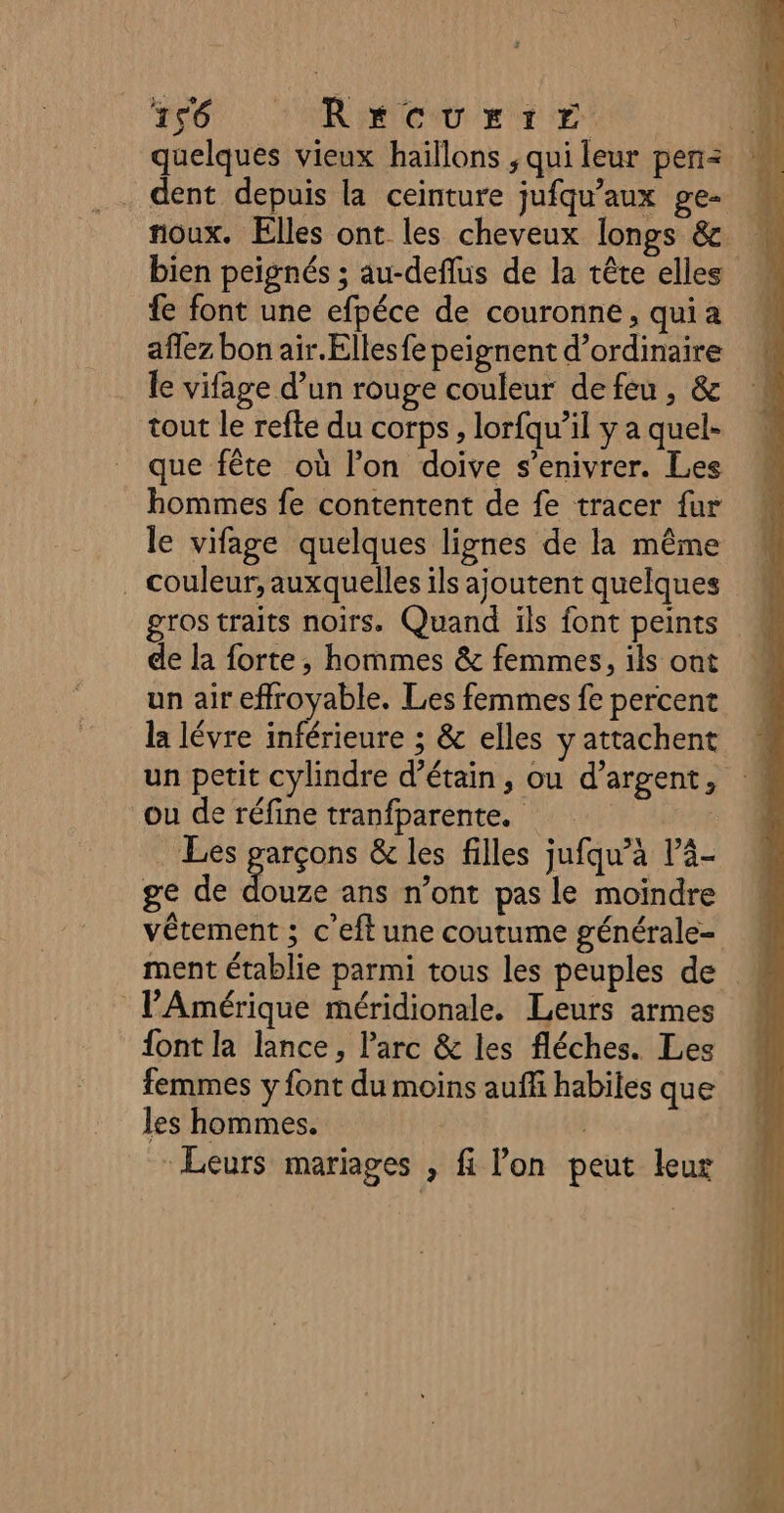 T0 AR mer Er et quelques vieux haillons ; qui leur pen= dent depuis la ceinture jufqu’aux ge- noux. Elles ont les cheveux longs &amp; bien peignés ; au-deflus de la tête elles fe font une efpéce de couronne, quia aflez bon air.Ellesfe peignent d'ordinaire le vifage d’un rouge couleur defeu, &amp; tout le refte du corps, lorfqu’il y a quel- que fête où l’on doive s’enivrer. Les hommes fe contentent de fe tracer fur le vifage quelques lignes de la même . couleur, auxquelles ils ajoutent quelques gros traits noirs. Quand ils font peints de la forte, hommes &amp; femmes, ils ont un aireffroyable. Les femmes fe percent la lévre inférieure ; &amp; elles y attachent un petit cylindre d’étain, ou d’argent, ou de réfine tranfparente. Les Res &amp; les filles jufqu’àa là- ge de douze ans n’ont pas le moindre vêtement ; c eft une coutume générale- ment établie parmi tous les peuples de l'Amérique méridionale. Leurs armes font la lance, Parc &amp; les fléches. Les femmes y font du moins auffi habiles que les hommes. Leurs mariages , fi lon peut leur