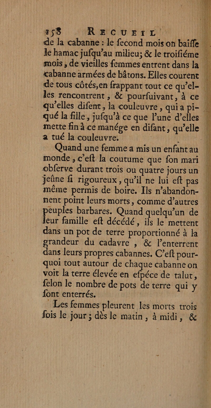 de la cabanne : le fecond mois on baïffe 1e hamac jufqu’au milieu; &amp; le troifiéme £abanne armées de bâtons. Elles courent de tous côtés,en frappant tout ce qu’el- # les rencontrent , &amp; pourfuivant, à ce qu'elles difent, la couleuvre , quia pi- | qué la fille, jufqu’à ce que Pune d’elles mette fin à ce manépe en difant, qu’elle a tué la couleuvre, j à À _ Quand une femmea misunenfahtau N monde ; c’eft la coutume que fon mari à obferve durant trois ou quatre joursun : jeûne fi rigoureux , qu’il ne lui eft pas même permis de boire. Ils n’abandon- nent point leurs morts, comme d’autres peuples barbares. Quand quelqu'un de leur famille eft décédé, ils le mettent À dans un pot de terre proportionné à la W grandeur du cadavre , &amp; l’enterrent * dans leurs propres cabannes. C’eft pour-- quoi tout autour de chaque cabanne on voit la terre élevée en us de talut, felon le nombre de pots de terre qui Y {ont enterrés. | Les femmes pleurent les morts trois fois le jour ; dès le matin, à midi 6