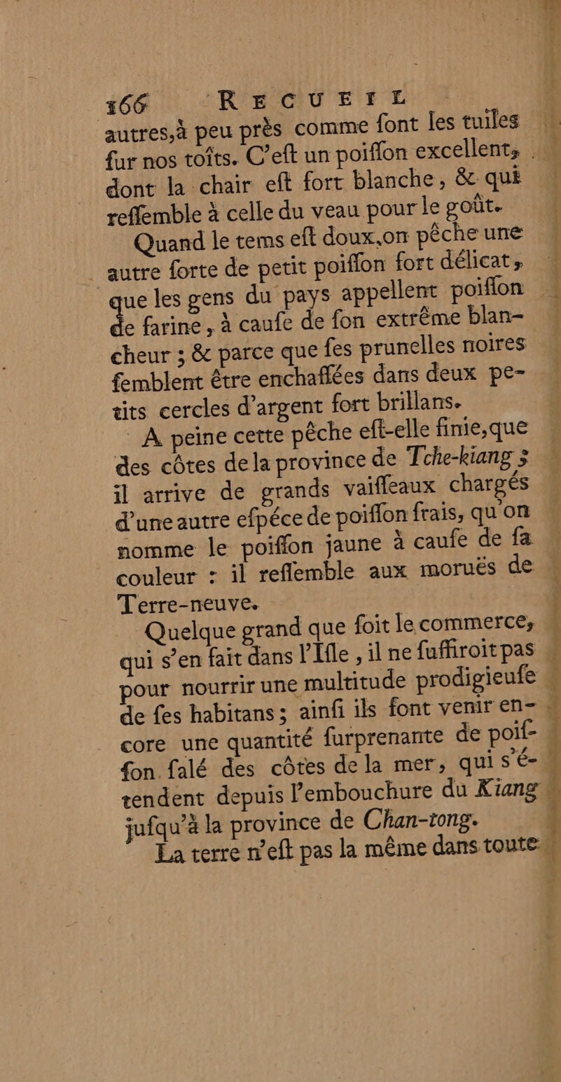 autres,à peu près comme font les tuiles fur nos toits. C’eft un poiflon excellents . dont la chair eft fort blanche, &amp; qui reffemble à celle du veau pour le goût. Quand le tems eft doux.on pêche une | autre forte de petit poiffon fort délicat, ue les gens du pays appellent poiflon de farine , à caufe de fon extrême blan- cheur 3 &amp; parce que fes prunelles noires femblent être enchaflées dans deux pe- cits cercles d'argent fort brillans. _ A peine cette pêche eft-elle fimie,que des côtes de la province de Tche-kiang &gt; il arrive de grands vaifleaux chargés d’une autre efpéce de poiflon frais, qu'on nomme le poiffon jaune à caufe de fa couleur : il reflemble aux moruës de Terre-neuve. Quelque grand que foit le commerce, pour nourrir une multitude prodigieufe k core une quantité furprenante de poif- A fon falé des côtes de la mer; qui s'é- jufqu’à la province de Chan-tong. La terre n’eft pas la même dans toutes + [4