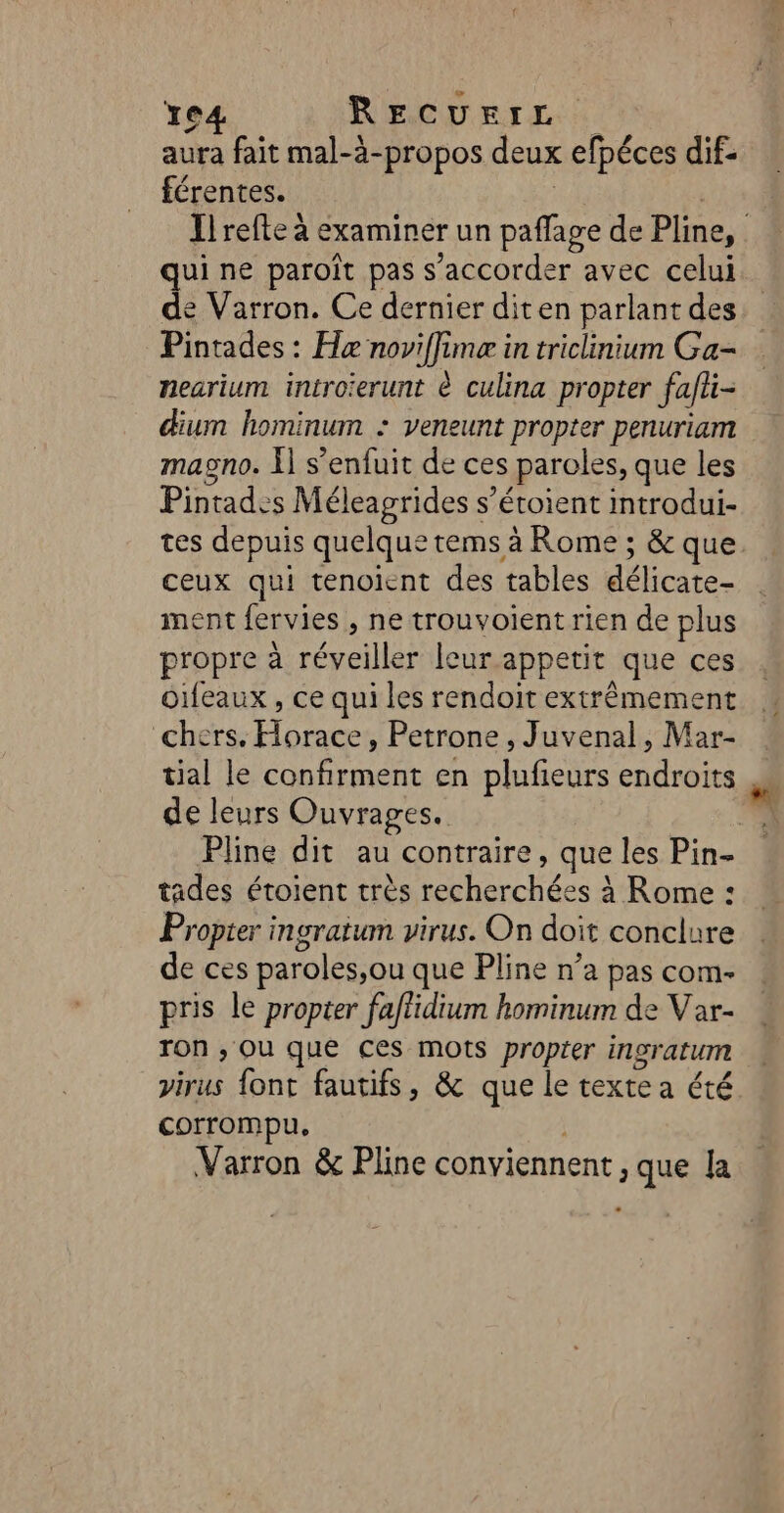 Te4 RECUEIL aura fait mal-à-propos deux efpéces dif. férentes. | | qui ne paroït pas s’accorder avec celui de Varron. Ce dernier diten parlant des Pintades : Hæ noviffime in triclinium Ga- nearium introïerunt à culina propter fafhi- um hominum : veneunt propter penuriam magno. Ï] s’enfuit de ces paroles, que les Pintades Méleagrides s’étoient introdui- tes depuis quelque tems à Rome ; &amp; que ceux qui tenoient des tables délicate- ment fervies , ne trouvoient rien de plus propre à réveiller leur appetit que ces Oifeaux , ce qui les rendoit extrêmement chers. Horace, Petrone , Juvenal, Mar- tial le confirment en plufieurs endroits de leurs Ouvrages. tades étoient très recherchées à Rome : Propter ingraium virus. On doit conclure de ces paroles,ou que Pline n’a pas com- pris le propter faflidium hominum de Var- Ton ; Où que ces mots proper ingratum virus font fautifs, &amp; que le texte a été corrompu, j Varron &amp; Pline conviennent , que la 