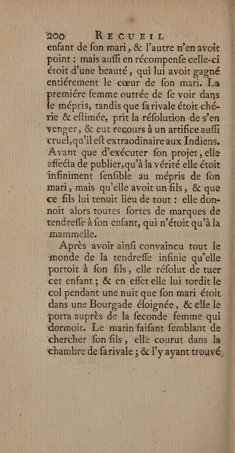 # 200 RECUEIL enfant de fon mari, &amp; l’autre n’en avoit point : mais aufli en récompenfe celle-ci étoit d’une beauté , qui lui avoit gagné entiérement le cœur de fon mari. La premiére femme outrée de fe voir dans le mépris, tandis que fa rivale étoit ché- rie &amp; eftimée, prit la réfolution de s’en venger, &amp; eut recours à un artifice auñli cruel, qu’il eft extraodinaire aux Indiens. Avant que d'exécuter fon projet, elle affecta de publier,qu’à la vérité elle étoit infiniment fenfible au mépris de fon mari, mais qu'elle avoitun fils, &amp; que ce fils lui tenoit lieu de tout :. elle don- noit alors toutes fortes de marques de tendrefle à fon enfant, qui n’étoit qu’à la mammelle. #. Après avoir ainfi convaincu tout le monde de la tendrefle infinie qu’elle portoit à fon fils, elle réfolut de tuer cet enfant ; &amp; en efletelle lui tordit le col pendant une nuit que fon mari étoit dans une Bourgade éloignée, &amp; elle le porta auprès de la feconde femme qui dormoit. Le matin faifant femblant de chercher fon fils, elle courut dans la chambre de farivale ; &amp; l'y ayant trouvé,