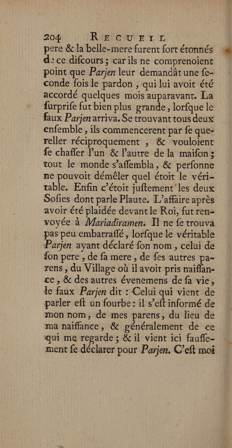 pere &amp;c la belle-mere furent fort étonnés d: ce difcours ; car ils ne comprenoïient point que Parjen leur demandât une {e- conde fois le pardon , qui lui avoit été accordé quelques mois auparavant. La furprife fut bien plus grande , lorfque le faux Parjen arriva. Se trouvant tous deux enfemble , ils commencerent par fe que- reller réciproquement , &amp; vouloient fe chafler Pun &amp; l’autre de la maïfon; tout le monde s’afflembla, &amp; perfonne ne pouvoit démêler quel étoit le véri- table. Enfin c’étoit juftement'les deux Sofies dont parle Plaute. L'affaire après avoir été plaidée devant le Roï, fut ren- voyée à Mariadiramen. I} ne {e trouva pas peu embarraflé, lorfque le véritable Parjen ayant déclaré fon nom, celui de fon pere , de fa mere , de fes autres pa- rens , du Village où ilavoit pris naiffan- ce , &amp; des autres évenemens de fa vie! le faux Parjen dit : Celui qui vient de parler eft un fourbe: il ef informé de mon nom, de mes parens, du lieu de ma naiflance, &amp; généralement de ce qui me reparde ; &amp; il vient ici faufle- ment fe déclarer pour Parjen, C’eft moi